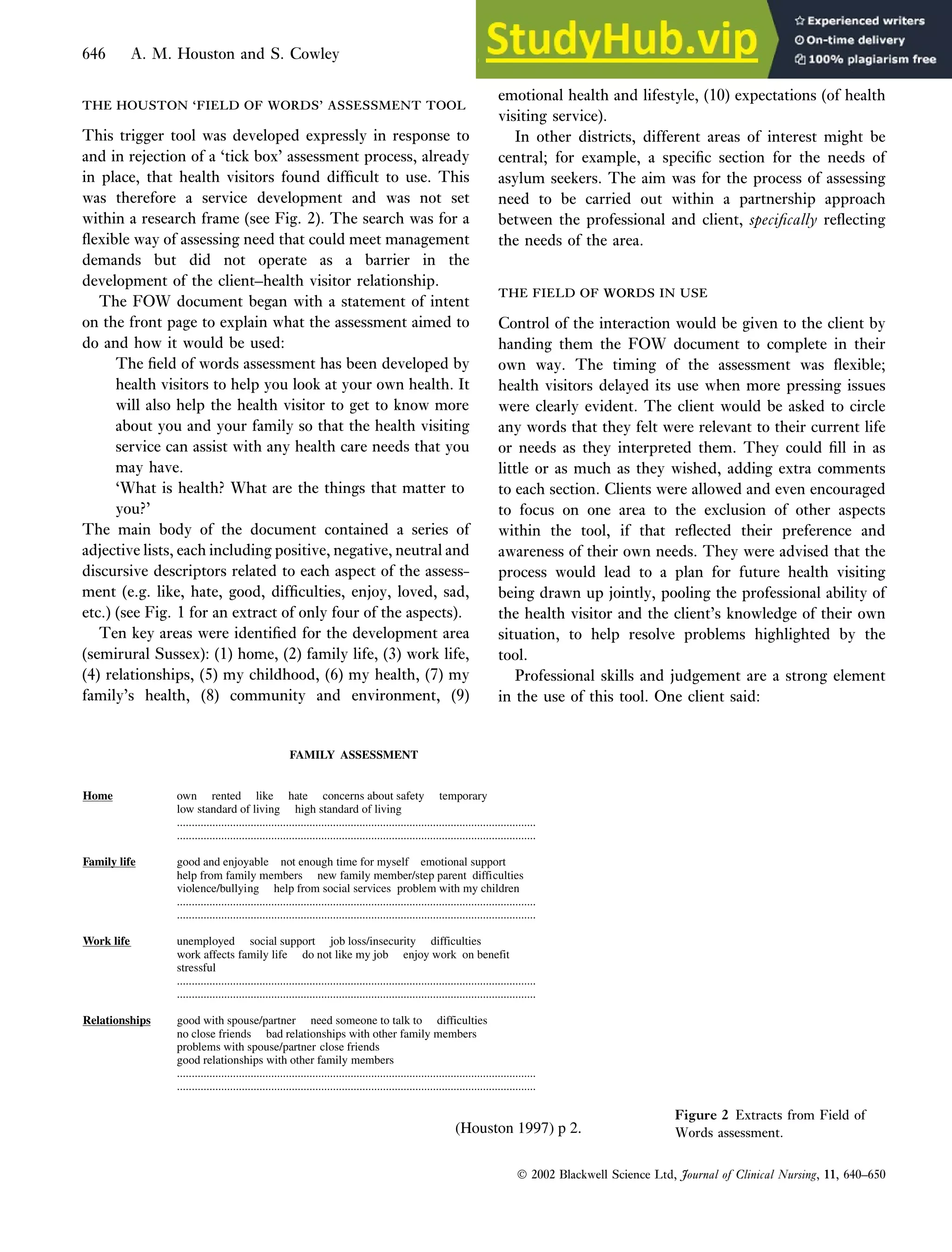 THE HOUSTON ‘FIELD OF WORDS’ ASSESSMENT TOOL
THE HOUSTON ‘FIELD OF WORDS’ ASSESSMENT TOOL
This trigger tool was developed expressly in response to
and in rejection of a ‘tick box’ assessment process, already
in place, that health visitors found difficult to use. This
was therefore a service development and was not set
within a research frame (see Fig. 2). The search was for a
flexible way of assessing need that could meet management
demands but did not operate as a barrier in the
development of the client–health visitor relationship.
The FOW document began with a statement of intent
on the front page to explain what the assessment aimed to
do and how it would be used:
The field of words assessment has been developed by
health visitors to help you look at your own health. It
will also help the health visitor to get to know more
about you and your family so that the health visiting
service can assist with any health care needs that you
may have.
‘What is health? What are the things that matter to
you?’
The main body of the document contained a series of
adjective lists, each including positive, negative, neutral and
discursive descriptors related to each aspect of the assess-
ment (e.g. like, hate, good, difficulties, enjoy, loved, sad,
etc.) (see Fig. 1 for an extract of only four of the aspects).
Ten key areas were identified for the development area
(semirural Sussex): (1) home, (2) family life, (3) work life,
(4) relationships, (5) my childhood, (6) my health, (7) my
family’s health, (8) community and environment, (9)
emotional health and lifestyle, (10) expectations (of health
visiting service).
In other districts, different areas of interest might be
central; for example, a specific section for the needs of
asylum seekers. The aim was for the process of assessing
need to be carried out within a partnership approach
between the professional and client, specifically reflecting
the needs of the area.
THE FIELD OF WORDS IN USE
THE FIELD OF WORDS IN USE
Control of the interaction would be given to the client by
handing them the FOW document to complete in their
own way. The timing of the assessment was flexible;
health visitors delayed its use when more pressing issues
were clearly evident. The client would be asked to circle
any words that they felt were relevant to their current life
or needs as they interpreted them. They could fill in as
little or as much as they wished, adding extra comments
to each section. Clients were allowed and even encouraged
to focus on one area to the exclusion of other aspects
within the tool, if that reflected their preference and
awareness of their own needs. They were advised that the
process would lead to a plan for future health visiting
being drawn up jointly, pooling the professional ability of
the health visitor and the client’s knowledge of their own
situation, to help resolve problems highlighted by the
tool.
Professional skills and judgement are a strong element
in the use of this tool. One client said:
FAMILY ASSESSMENT
Home own rented like hate concerns about safety temporary
low standard of living high standard of living
..........................................................................................................................
..........................................................................................................................
Family life good and enjoyable not enough time for myself emotional support
help from family members new family member/step parent difficulties
violence/bullying help from social services problem with my children
..........................................................................................................................
..........................................................................................................................
Work life unemployed social support job loss/insecurity difficulties
work affects family life do not like my job enjoy work on benefit
stressful
..........................................................................................................................
..........................................................................................................................
Relationships good with spouse/partner need someone to talk to difficulties
no close friends bad relationships with other family members
problems with spouse/partner close friends
good relationships with other family members
..........................................................................................................................
..........................................................................................................................
(Houston 1997) p 2.
Figure 2 Extracts from Field of
Words assessment.
 2002 Blackwell Science Ltd, Journal of Clinical Nursing, 11, 640–650
646 A. M. Houston and S. Cowley
 
