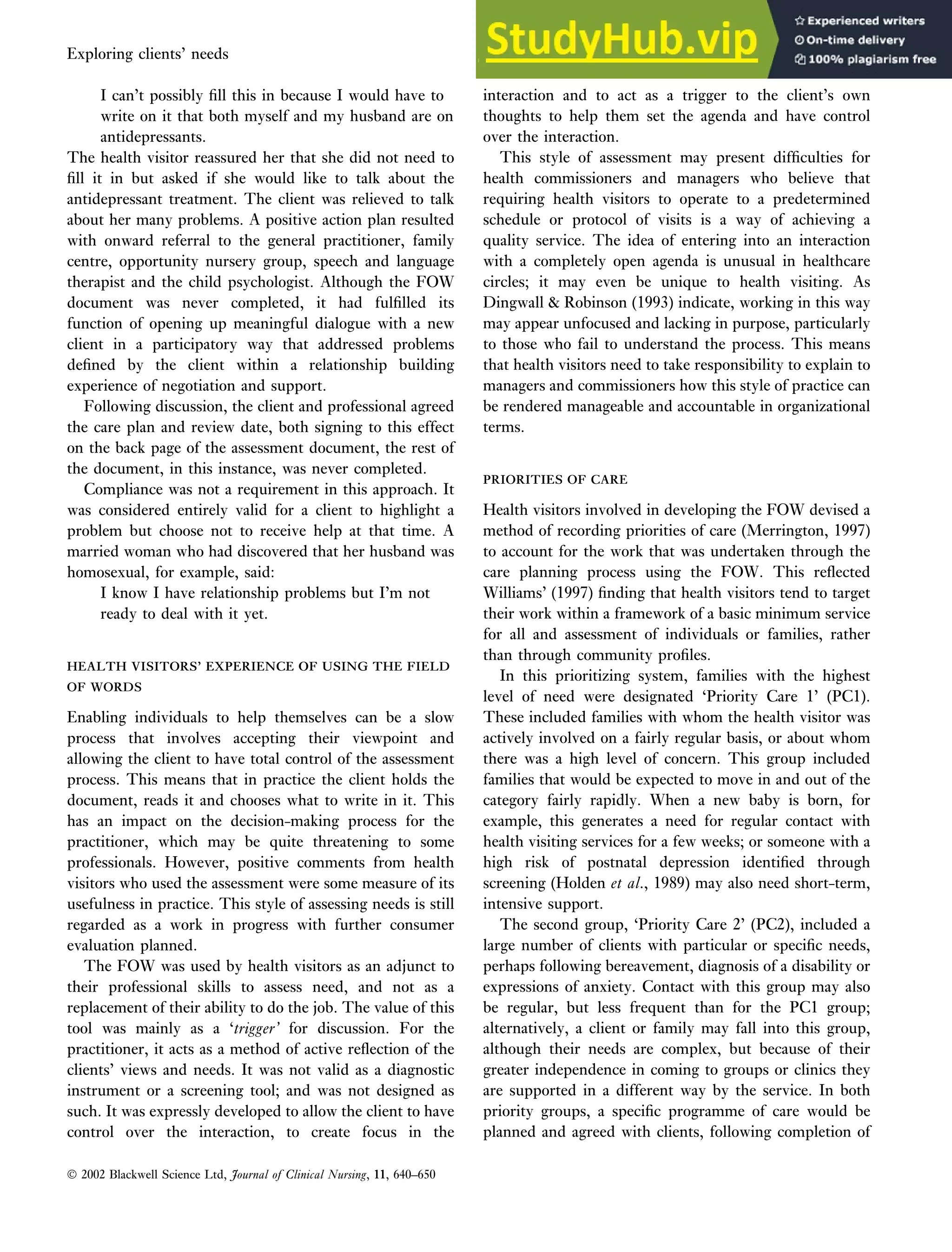I can’t possibly fill this in because I would have to
write on it that both myself and my husband are on
antidepressants.
The health visitor reassured her that she did not need to
fill it in but asked if she would like to talk about the
antidepressant treatment. The client was relieved to talk
about her many problems. A positive action plan resulted
with onward referral to the general practitioner, family
centre, opportunity nursery group, speech and language
therapist and the child psychologist. Although the FOW
document was never completed, it had fulfilled its
function of opening up meaningful dialogue with a new
client in a participatory way that addressed problems
defined by the client within a relationship building
experience of negotiation and support.
Following discussion, the client and professional agreed
the care plan and review date, both signing to this effect
on the back page of the assessment document, the rest of
the document, in this instance, was never completed.
Compliance was not a requirement in this approach. It
was considered entirely valid for a client to highlight a
problem but choose not to receive help at that time. A
married woman who had discovered that her husband was
homosexual, for example, said:
I know I have relationship problems but I’m not
ready to deal with it yet.
HEALTH VISITORS’ EXPERIENCE OF USING THE FIELD
HEALTH VISITORS’ EXPERIENCE OF USING THE FIELD
OF WORDS
OF WORDS
Enabling individuals to help themselves can be a slow
process that involves accepting their viewpoint and
allowing the client to have total control of the assessment
process. This means that in practice the client holds the
document, reads it and chooses what to write in it. This
has an impact on the decision-making process for the
practitioner, which may be quite threatening to some
professionals. However, positive comments from health
visitors who used the assessment were some measure of its
usefulness in practice. This style of assessing needs is still
regarded as a work in progress with further consumer
evaluation planned.
The FOW was used by health visitors as an adjunct to
their professional skills to assess need, and not as a
replacement of their ability to do the job. The value of this
tool was mainly as a ‘trigger’ for discussion. For the
practitioner, it acts as a method of active reflection of the
clients’ views and needs. It was not valid as a diagnostic
instrument or a screening tool; and was not designed as
such. It was expressly developed to allow the client to have
control over the interaction, to create focus in the
interaction and to act as a trigger to the client’s own
thoughts to help them set the agenda and have control
over the interaction.
This style of assessment may present difficulties for
health commissioners and managers who believe that
requiring health visitors to operate to a predetermined
schedule or protocol of visits is a way of achieving a
quality service. The idea of entering into an interaction
with a completely open agenda is unusual in healthcare
circles; it may even be unique to health visiting. As
Dingwall  Robinson (1993) indicate, working in this way
may appear unfocused and lacking in purpose, particularly
to those who fail to understand the process. This means
that health visitors need to take responsibility to explain to
managers and commissioners how this style of practice can
be rendered manageable and accountable in organizational
terms.
PRIORITIES OF CARE
PRIORITIES OF CARE
Health visitors involved in developing the FOW devised a
method of recording priorities of care (Merrington, 1997)
to account for the work that was undertaken through the
care planning process using the FOW. This reflected
Williams’ (1997) finding that health visitors tend to target
their work within a framework of a basic minimum service
for all and assessment of individuals or families, rather
than through community profiles.
In this prioritizing system, families with the highest
level of need were designated ‘Priority Care 1’ (PC1).
These included families with whom the health visitor was
actively involved on a fairly regular basis, or about whom
there was a high level of concern. This group included
families that would be expected to move in and out of the
category fairly rapidly. When a new baby is born, for
example, this generates a need for regular contact with
health visiting services for a few weeks; or someone with a
high risk of postnatal depression identified through
screening (Holden et al., 1989) may also need short-term,
intensive support.
The second group, ‘Priority Care 2’ (PC2), included a
large number of clients with particular or specific needs,
perhaps following bereavement, diagnosis of a disability or
expressions of anxiety. Contact with this group may also
be regular, but less frequent than for the PC1 group;
alternatively, a client or family may fall into this group,
although their needs are complex, but because of their
greater independence in coming to groups or clinics they
are supported in a different way by the service. In both
priority groups, a specific programme of care would be
planned and agreed with clients, following completion of
 2002 Blackwell Science Ltd, Journal of Clinical Nursing, 11, 640–650
Exploring clients’ needs An empowerment approach to needs assessment 647
 