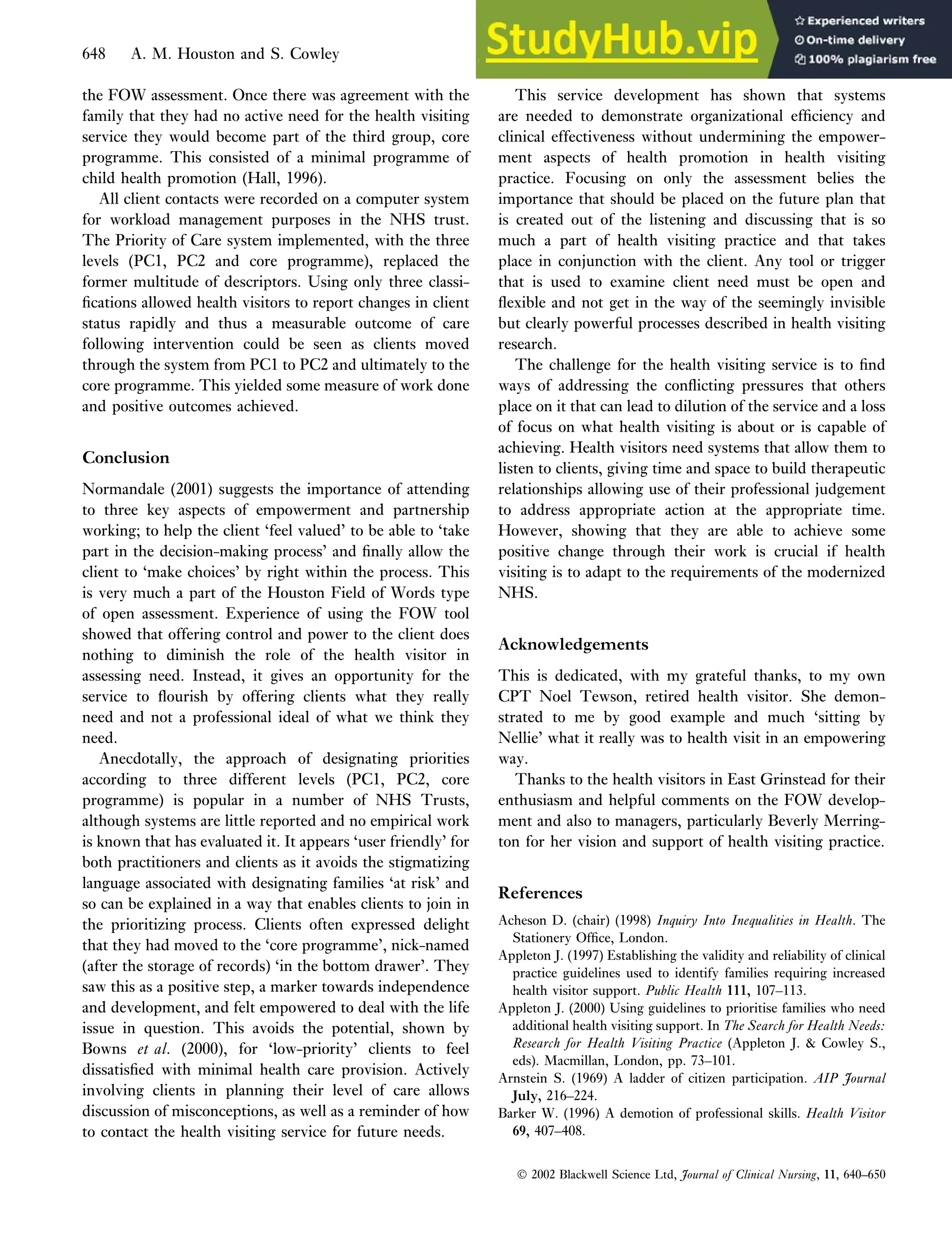 the FOW assessment. Once there was agreement with the
family that they had no active need for the health visiting
service they would become part of the third group, core
programme. This consisted of a minimal programme of
child health promotion (Hall, 1996).
All client contacts were recorded on a computer system
for workload management purposes in the NHS trust.
The Priority of Care system implemented, with the three
levels (PC1, PC2 and core programme), replaced the
former multitude of descriptors. Using only three classi-
fications allowed health visitors to report changes in client
status rapidly and thus a measurable outcome of care
following intervention could be seen as clients moved
through the system from PC1 to PC2 and ultimately to the
core programme. This yielded some measure of work done
and positive outcomes achieved.
Conclusion
Normandale (2001) suggests the importance of attending
to three key aspects of empowerment and partnership
working; to help the client ‘feel valued’ to be able to ‘take
part in the decision-making process’ and finally allow the
client to ‘make choices’ by right within the process. This
is very much a part of the Houston Field of Words type
of open assessment. Experience of using the FOW tool
showed that offering control and power to the client does
nothing to diminish the role of the health visitor in
assessing need. Instead, it gives an opportunity for the
service to flourish by offering clients what they really
need and not a professional ideal of what we think they
need.
Anecdotally, the approach of designating priorities
according to three different levels (PC1, PC2, core
programme) is popular in a number of NHS Trusts,
although systems are little reported and no empirical work
is known that has evaluated it. It appears ‘user friendly’ for
both practitioners and clients as it avoids the stigmatizing
language associated with designating families ‘at risk’ and
so can be explained in a way that enables clients to join in
the prioritizing process. Clients often expressed delight
that they had moved to the ‘core programme’, nick-named
(after the storage of records) ‘in the bottom drawer’. They
saw this as a positive step, a marker towards independence
and development, and felt empowered to deal with the life
issue in question. This avoids the potential, shown by
Bowns et al. (2000), for ‘low-priority’ clients to feel
dissatisfied with minimal health care provision. Actively
involving clients in planning their level of care allows
discussion of misconceptions, as well as a reminder of how
to contact the health visiting service for future needs.
This service development has shown that systems
are needed to demonstrate organizational efficiency and
clinical effectiveness without undermining the empower-
ment aspects of health promotion in health visiting
practice. Focusing on only the assessment belies the
importance that should be placed on the future plan that
is created out of the listening and discussing that is so
much a part of health visiting practice and that takes
place in conjunction with the client. Any tool or trigger
that is used to examine client need must be open and
flexible and not get in the way of the seemingly invisible
but clearly powerful processes described in health visiting
research.
The challenge for the health visiting service is to find
ways of addressing the conflicting pressures that others
place on it that can lead to dilution of the service and a loss
of focus on what health visiting is about or is capable of
achieving. Health visitors need systems that allow them to
listen to clients, giving time and space to build therapeutic
relationships allowing use of their professional judgement
to address appropriate action at the appropriate time.
However, showing that they are able to achieve some
positive change through their work is crucial if health
visiting is to adapt to the requirements of the modernized
NHS.
Acknowledgements
This is dedicated, with my grateful thanks, to my own
CPT Noel Tewson, retired health visitor. She demon-
strated to me by good example and much ‘sitting by
Nellie’ what it really was to health visit in an empowering
way.
Thanks to the health visitors in East Grinstead for their
enthusiasm and helpful comments on the FOW develop-
ment and also to managers, particularly Beverly Merring-
ton for her vision and support of health visiting practice.
References
Acheson D. (chair) (1998) Inquiry Into Inequalities in Health. The
Stationery Office, London.
Appleton J. (1997) Establishing the validity and reliability of clinical
practice guidelines used to identify families requiring increased
health visitor support. Public Health 111, 107–113.
Appleton J. (2000) Using guidelines to prioritise families who need
additional health visiting support. In The Search for Health Needs:
Research for Health Visiting Practice (Appleton J.  Cowley S.,
eds). Macmillan, London, pp. 73–101.
Arnstein S. (1969) A ladder of citizen participation. AIP Journal
July, 216–224.
Barker W. (1996) A demotion of professional skills. Health Visitor
69, 407–408.
 2002 Blackwell Science Ltd, Journal of Clinical Nursing, 11, 640–650
648 A. M. Houston and S. Cowley
 