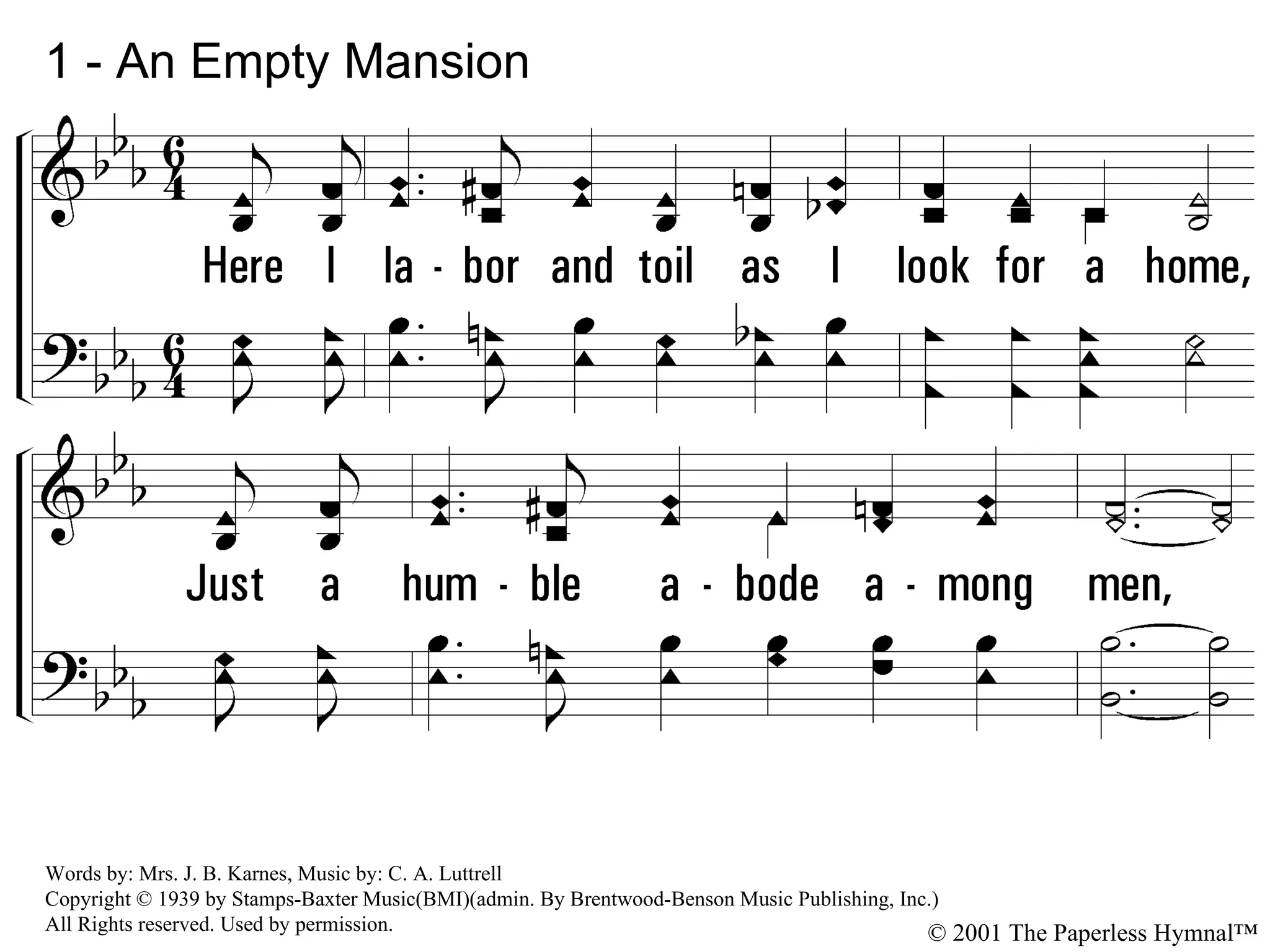 1 - An Empty Mansion 1. Here I labor and toil as I look for a home, Just a humble abode among men, While in heaven a mansion is waiting for me And a gentle voice pleading &quot;Come in.&quot; Words by: Mrs. J. B. Karnes, Music by: C. A. Luttrell Copyright © 1939 by Stamps-Baxter Music(BMI)(admin. By Brentwood-Benson Music Publishing, Inc.) All Rights reserved. Used by permission. © 2001 The Paperless Hymnal™ 