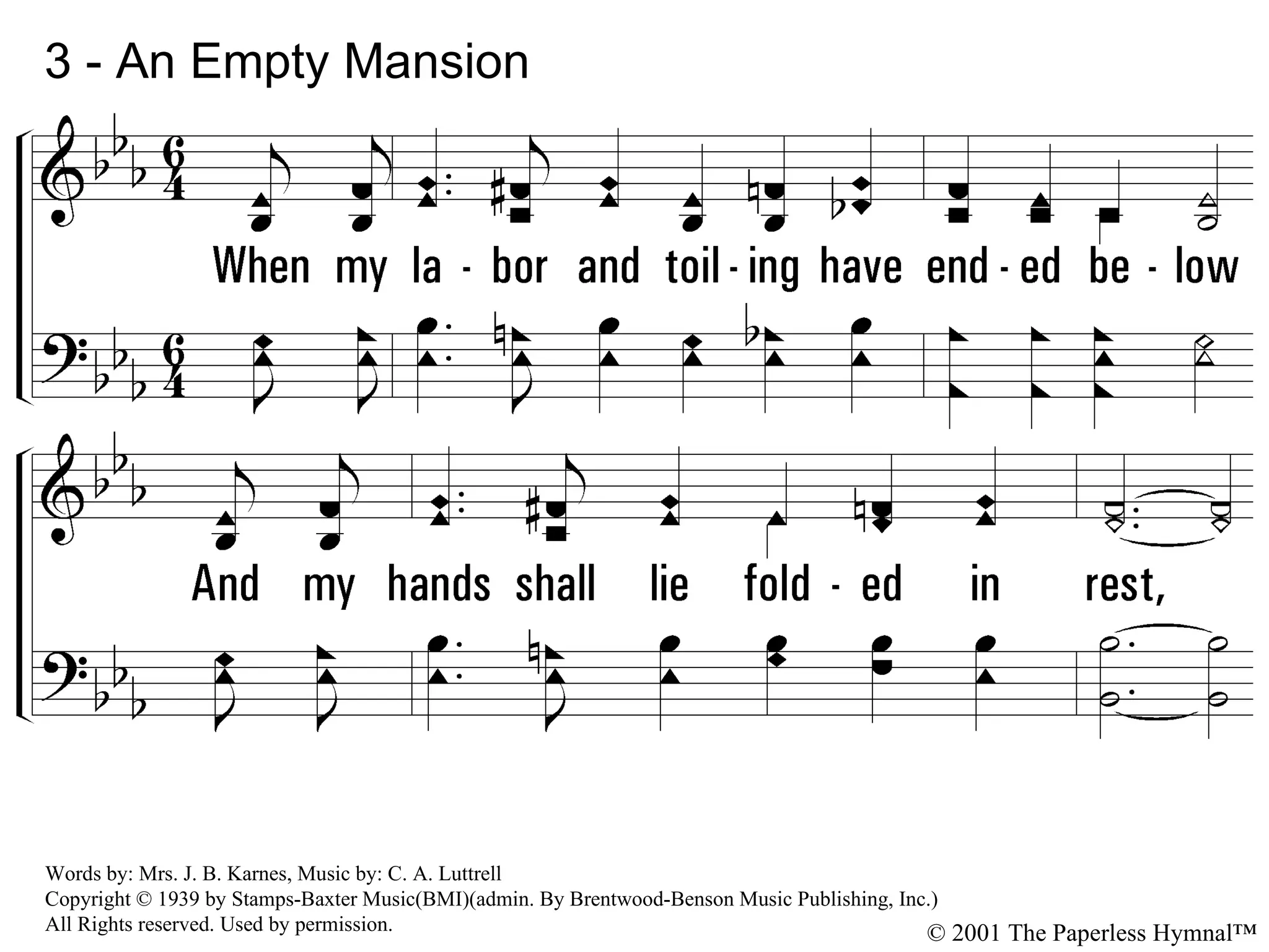 3 - An Empty Mansion 3. When my labor and toiling have ended below And my hands shall lie folded in rest, I'll exchange this old home for a mansion up there And invite the arch angel as guest. © 2001 The Paperless Hymnal™ Words by: Mrs. J. B. Karnes, Music by: C. A. Luttrell Copyright © 1939 by Stamps-Baxter Music(BMI)(admin. By Brentwood-Benson Music Publishing, Inc.) All Rights reserved. Used by permission. 