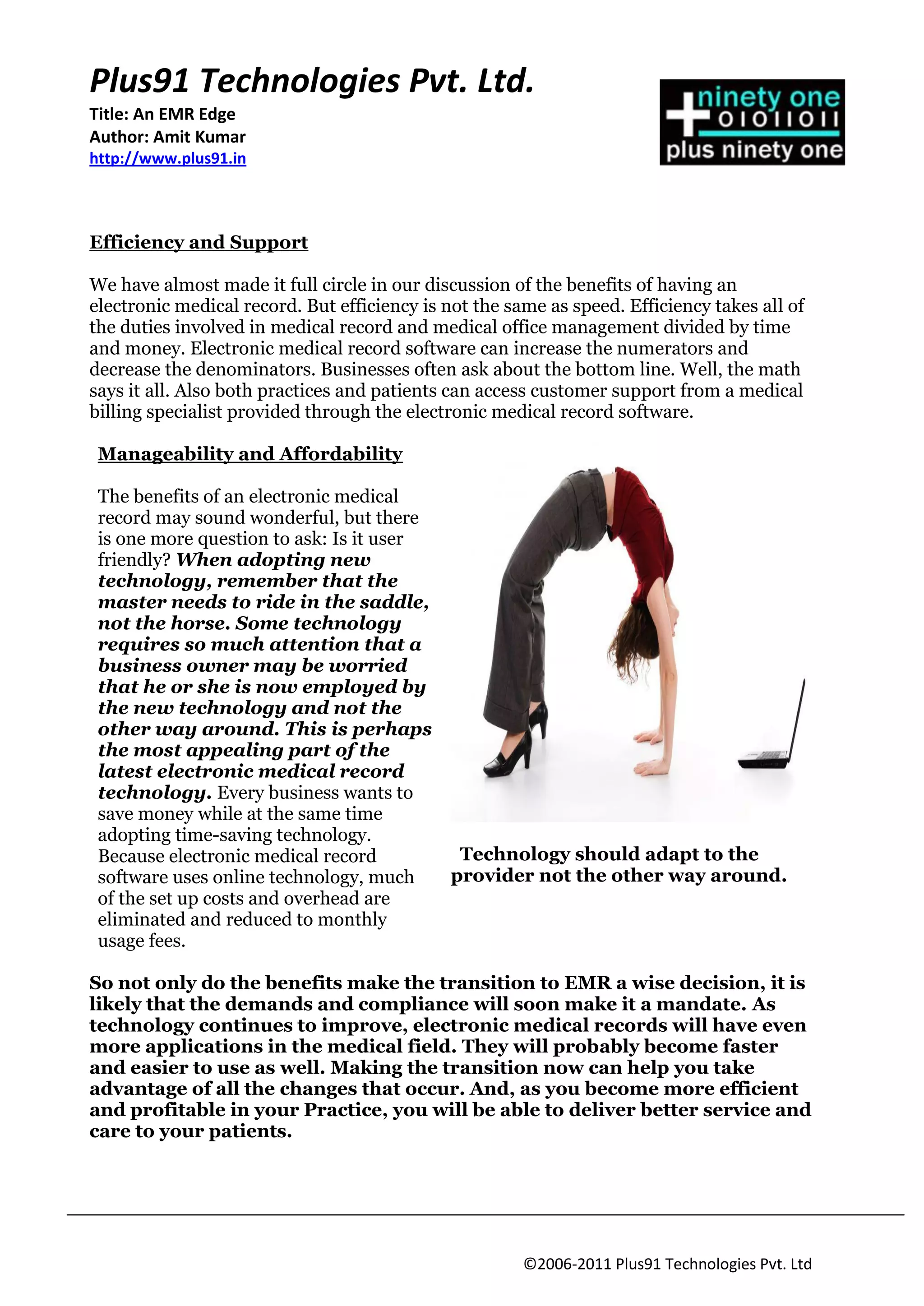 Plus91 Technologies Pvt. Ltd.
Title: An EMR Edge
Author: Amit Kumar
http://www.plus91.in



Efficiency and Support

We have almost made it full circle in our discussion of the benefits of having an
electronic medical record. But efficiency is not the same as speed. Efficiency takes all of
the duties involved in medical record and medical office management divided by time
and money. Electronic medical record software can increase the numerators and
decrease the denominators. Businesses often ask about the bottom line. Well, the math
says it all. Also both practices and patients can access customer support from a medical
billing specialist provided through the electronic medical record software.

 Manageability and Affordability

 The benefits of an electronic medical
 record may sound wonderful, but there
 is one more question to ask: Is it user
 friendly? When adopting new
 technology, remember that the
 master needs to ride in the saddle,
 not the horse. Some technology
 requires so much attention that a
 business owner may be worried
 that he or she is now employed by
 the new technology and not the
 other way around. This is perhaps
 the most appealing part of the
 latest electronic medical record
 technology. Every business wants to
 save money while at the same time
 adopting time-saving technology.
 Because electronic medical record             Technology should adapt to the
 software uses online technology, much        provider not the other way around.
 of the set up costs and overhead are
 eliminated and reduced to monthly
 usage fees.

So not only do the benefits make the transition to EMR a wise decision, it is
likely that the demands and compliance will soon make it a mandate. As
technology continues to improve, electronic medical records will have even
more applications in the medical field. They will probably become faster
and easier to use as well. Making the transition now can help you take
advantage of all the changes that occur. And, as you become more efficient
and profitable in your Practice, you will be able to deliver better service and
care to your patients.




                                                       ©2006-2011 Plus91 Technologies Pvt. Ltd
 