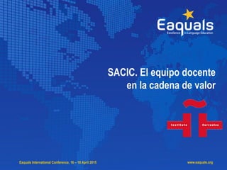 SACIC. El equipo docente en la cadena de valor
Eaquals, Málaga, abril 2015
Eaquals International Conference, 16 – 18 April 2015 www.eaquals.org
SACIC. El equipo docente
en la cadena de valor
 