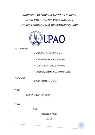 UNIVERSIDAD PRIVADA ANTENOR ORREGO
            FACULTAD DE CIENCIAS ECONOMICAS
         ESCUELA PROFESIONAL DE ADMINISTRACION




INTEGRANTES
                  CABEZAS SANCHEZ, Edgar

                  CARRANZA SICCHA, Kiomara

                  LEZAMA ARAINDIA, Katerine

                  NORIEGA GAMARRA, GIANCARLOS

PROFESOR:
                 JENRY HIDALGO LAMA


CURSO:
            GERENCIA DE RIESGOS


CICLO:
                 VIII
                        TRUJILLO-PERU

                            2012

                                                 1
 