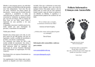 filhinho é uma pequena pessoa, um indivíduo      do bebê. Claro que o sofrimento se torna mais
único, embora sua deficiência não lhe permita
uma vida independente. Você deve lhe dar
                                                 palpável nessa situação, mas a dor existe de
                                                 qualquer forma. Para poder superar a dor da
                                                                                                   Folheto Informativo
um nome, estreitá-lo nos braços depois do        perda pode ser muito útil ter uma sepultura     Crianças com Anencefalia
nascimento – mesmo que ele já tenha morrido      aonde se pode ir para ali chorar ou pensar no
– admirá-lo e acarinhá-lo. A lesão na            seu filhinho ou filhinha. A sepultura é o
cabecinha pode ser coberta e assim você pode     reconhecimento palpável da existência de seu
concentrar-se totalmente na pequena pessoa       bebê.
que você tem nos braços. Não se esqueça de
fazer fotos de seu bebê, assim como a
impressão de seus pezinhos e de suas                     “Só se vê bem com o coração,
mãozinhas.                                             o essencial é invisível aos olhos“
A despedida consciente é também possível se,
tendo optado por uma interrupção da                       Antoine de Saint-Exupéry
gravidez, o nascimento for antecipado.

Válido para o Brasil:                            „A beleza das coisas está na alma de quem
                                                                 as contempla“
Quando uma criança nasce com vida, ou com
peso maior do que 400 gramas, tem que ser                        David Hume
registrada e recebe a certidão de nascimento e
de óbito, com direito a sepultamento.
Um natimorto com menos de 500 g não
                                                                                                        Impressão dos pés de Anouk,
recebe certidão de nascimento. Seu nome é        Informação sobre anencefalia e endereço                   bebê com anencefalia
lavrado em livro especial, de antimortos. Um
                                                 para contato:
bebê natimorto pode ser sepultado sob
autorização do serviço funerário Municipal                                                             A esperança não é a expectativa
(mais informações na organização Pró-Vida                                                                  de que tudo vá dar certo
                                                 www.anencephalie-info.org                        mas sim, a certeza de que existe sempre um
Anápolis)
                                                                                                       sentido não importando o resultado.“
Este desejo deve ser expresso formalmente na     www.providaanapolis.org.br                                      Vaclav Havel
maternidade!

Um sepultamento é uma chance para os pais,
poderem se despedir com toda a consciência
 