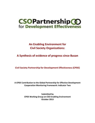 An Enabling Environment for 
Civil Society Organizations: 
A Synthesis of evidence of progress since Busan 
Civil Society Partnership for Development Effectiveness (CPDE) 
A CPDE Contribution to the Global Partnership for Effective Development Cooperation Monitoring Framework: Indicator Two 
Submitted by 
CPDE Working Group on CSO Enabling Environment 
October 2013 
 