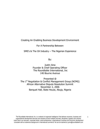 The Roundtable International, Inc. is a network of organized intelligence’ that delivers economic, business and
organizational development services and solutions across multiple channels, disciplines, logistics and cultures.
Justin Aina is an educator, corporate trainer, serial entrepreneur, organizational, business and economic development
consultant with an extensive background in international commerce. He can be reached at; jaina@roundtableint.com
1
Creating An Enabling Business Development Environment
For A Partnership Between
SME’s & The Oil Industry – The Nigerian Experience
By:
Justin Aina
Founder & Chief Operating Officer
The Roundtable International, Inc
140 Bourne Avenue
Presented @
The 1st
Negotiation & Conflict Management Group (NCMG)
African Alternative Dispute Resolution Summit
November 2, 2006
Banquet Hall, State House, Abuja, Nigeria
 