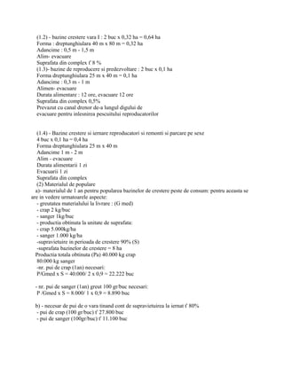 (1.2) - bazine crestere vara I : 2 buc x 0,32 ha = 0,64 ha
Forma : dreptunghiulara 40 m x 80 m = 0,32 ha
Adancime : 0,5 m - 1,5 m
Alim- evacuare
Suprafata din complex ť 8 %
(1.3)- bazine de reproducere si predezvoltare : 2 buc x 0,1 ha
Forma dreptunghiulara 25 m x 40 m = 0,1 ha
Adancime : 0,3 m - 1 m
Alimen- evacuare
Durata alimentare : 12 ore, evacuare 12 ore
Suprafata din complex 0,5%
Prevazut cu canal drenor de-a lungul digului de
evacuare pentru inlesnirea pescuitului reproducatorilor
(1.4) - Bazine crestere si iernare reproducatori si remonti si parcare pe sexe
4 buc x 0,1 ha = 0,4 ha
Forma dreptunghiulara 25 m x 40 m
Adancime 1 m - 2 m
Alim - evacuare
Durata alimentarii 1 zi
Evacuarii 1 zi
Suprafata din complex
(2) Materialul de populare
a)- materialul de 1 an pentru popularea bazinelor de crestere peste de consum: pentru aceasta se
are in vedere urmatoarele aspecte:
- greutatea materialului la livrare : (G med)
- crap 2 kg/buc
- sanger 1kg/buc
- productia obtinuta la unitate de suprafata:
- crap 5.000kg/ha
- sanger 1.000 kg/ha
-supravietuire in perioada de crestere 90% (S)
-suprafata bazinelor de crestere = 8 ha
Productia totala obtinuta (Pa) 40.000 kg crap
80.000 kg sanger
-nr. pui de crap (1an) necesari:
P/Gmed x S = 40.000/ 2 x 0,9 = 22.222 buc
- nr. pui de sanger (1an) greut 100 gr/buc necesari:
P /Gmed x S = 8.000/ 1 x 0,9 = 8.890 buc
b) - necesar de pui de o vara tinand cont de supravietuirea la iernat ť 80%
- pui de crap (100 gr/buc) ť 27.800 buc
- pui de sanger (100gr/buc) ť 11.100 buc
 