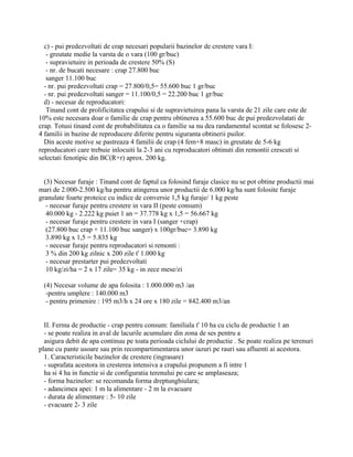 c) - pui predezvoltati de crap necesari popularii bazinelor de crestere vara I:
- greutate medie la varsta de o vara (100 gr/buc)
- supravietuire in perioada de crestere 50% (S)
- nr. de bucati necesare : crap 27.800 buc
sanger 11.100 buc
- nr. pui predezvoltati crap = 27.800/0,5= 55.600 buc 1 gr/buc
- nr. pui predezvoltati sanger = 11.100/0,5 = 22.200 buc 1 gr/buc
d) - necesar de reproducatori:
Tinand cont de prolificitatea crapului si de supravietuirea pana la varsta de 21 zile care este de
10% este necesara doar o familie de crap pentru obtinerea a 55.600 buc de pui predezvolatati de
crap. Totusi tinand cont de probabilitatea ca o familie sa nu dea randamentul scontat se folosesc 2-
4 familii in bazine de reproducere diferite pentru siguranta obtinerii puilor.
Din aceste motive se pastreaza 4 familii de crap (4 fem+8 masc) in greutate de 5-6 kg
reproducatori care trebuie inlocuiti la 2-3 ani cu reproducatori obtinuti din remontii crescuti si
selectati fenotipic din BC(R+r) aprox. 200 kg.
(3) Necesar furaje : Tinand cont de faptul ca folosind furaje clasice nu se pot obtine productii mai
mari de 2.000-2.500 kg/ha pentru atingerea unor productii de 6.000 kg/ha sunt folosite furaje
granulate foarte proteice cu indice de conversie 1,5 kg furaje/ 1 kg peste
- necesar furaje pentru crestere in vara II (peste consum)
40.000 kg - 2.222 kg puiet 1 an = 37.778 kg x 1,5 = 56.667 kg
- necesar furaje pentru crestere in vara I (sanger +crap)
(27.800 buc crap + 11.100 buc sanger) x 100gr/buc= 3.890 kg
3.890 kg x 1,5 = 5.835 kg
- necesar furaje pentru reproducatori si remonti :
3 % din 200 kg zilnic x 200 zile ť 1.000 kg
- necesar prestarter pui predezvoltati
10 kg/zi/ha = 2 x 17 zile= 35 kg - in zece mese/zi
(4) Necesar volume de apa folosita : 1.000.000 m3 /an
-pentru umplere : 140.000 m3
- pentru primenire : 195 m3/h x 24 ore x 180 zile = 842.400 m3/an
II. Ferma de productie - crap pentru consum: familiala ť 10 ha cu ciclu de productie 1 an
- se poate realiza in aval de lacurile acumulare din zona de ses pentru a
asigura debit de apa continuu pe toata perioada ciclului de productie . Se poate realiza pe terenuri
plane cu pante usoare sau prin recompartimentarea unor iazuri pe rauri sau afluenti ai acestora.
1. Caracteristicile bazinelor de crestere (ingrasare)
- suprafata acestora in cresterea intensiva a crapului propunem a fi intre 1
ha si 4 ha in functie si de configuratia terenului pe care se amplaseaza;
- forma bazinelor: se recomanda forma dreptunghiulara;
- adancimea apei: 1 m la alimentare - 2 m la evacuare
- durata de alimentare : 5- 10 zile
- evacuare 2- 3 zile
 