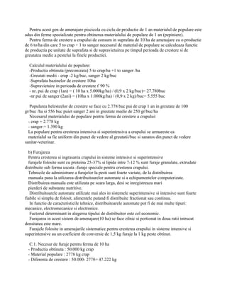 Pentru acest gen de amenajare piscicola cu ciclu de productie de 1 an materialul de populare este
adus din ferme specializate pentru obtinerea materialului de populare de 1 an (pepiniere).
Pentru ferma de crestere a crapului de consum in suprafata de 10 ha de amenajare cu o productie
de 6 to/ha din care 5 to crap + 1 to sanger necesarul de material de populare se calculeaza functie
de productia pe unitate de suprafata si de supravietuirea pe timpul perioada de crestere si de
greutatea medie a pestelui la finele productiei.
Calculul materialului de populare:
-Productia obtinuta (preconizata) 5 to crap/ha +1 to sanger /ha
-Greutati medii - crap -2 kg/buc, sanger 2 kg/buc
-Suprafata bazinelor de crestere 10ha
-Supravietuire in perioada de crestere ť 90 %
- nr. pui de crap (1an) = ( 10 ha x 5.000kg/ha) / (0,9 x 2 kg/buc)= 27.780buc
-nr pui de sanger (2ani) = (10ha x 1.000kg/ha) / (0,9 x 2 kg)/buc= 5.555 buc
Popularea helesteelor de crestere se face cu 2.778 buc pui de crap 1 an in greutate de 100
gr/buc /ha si 556 buc puiet sanger 2 ani in greutate medie de 250 gr/buc/ha
Necesarul materialului de populare pentru ferma de crestere a crapului:
- crap = 2.778 kg
- sanger = 1.390 kg
La populare pentru cresterea intensiva si superintensiva a crapului se urmareste ca
materialul sa fie uniform din punct de vedere al greutatii/buc si sanatos din punct de vedere
sanitar-veterinar.
b) Furajarea
Pentru cresterea si ingrasarea crapului in sisteme intensive si superintensive
furajele folosite sunt cu proteina 25-37% si lipide intre 7-12 % sunt furaje granulate, extrudate
distribuite sub forma uscata -furaje speciale pentru cresterea crapului.
Tehnicile de administrare a furajelor la pesti sunt foarte variate, de la distribuirea
manuala pana la utlizarea distribuitoarelor automate si a echipamentelor computerizate.
Distribuirea manuala este utilizata pe scara larga, desi se inregistreaza mari
pierderi de substante nutritive.
Distribuitoarele automate utilizate mai ales in sistemele superintensive si intensive sunt foarte
fiabile si simplu de folosit, alimentele putand fi distribuite fractionat sau continuu.
In functie de caracteristicile tehnice, distribuitoarele automate pot fi de mai multe tipuri:
mecanice, electromecanice si electronice.
Factorul determinant in alegerea tipului de distribuitor este cel economic.
Furajarea in acest sistem de amenajare(10 ha) se face zilnic si portionat in doua ratii intrucat
densitatea este mare.
Furajele folosite in amenajarile sistematice pentru cresterea crapului in sisteme intensive si
superintensive au un coeficient de conversie de 1,5 kg furaje la 1 kg peste obtinut.
C.1. Necesar de furaje pentru ferma de 10 ha
- Productia obtinuta : 50.000 kg crap
- Material populare : 2778 kg crap
- Diferenta de crestere : 50.000- 2778= 47.222 kg
 