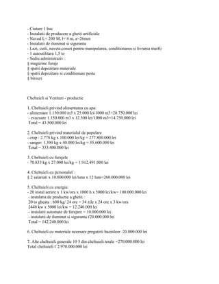 - Ciutare 1 buc
- Instalatii de producere a ghetii artificiale
- Navod L= 200 M, l= 4 m, a=26mm
- Instalatii de iluminat si siguranta
- Lazi, cutii, navete,cosuri pentru manipularea, conditionarea si livrarea marfii
- 1 autoutilitara 1,5 to
- Sediu administrativ :
§ magazine furaje
§ spatii depozitare materiale
§ spatii depozitare si conditionare peste
§ birouri
Cheltuieli si Venituri - productie
1. Cheltuieli privind alimentarea cu apa:
- alimentare 1.150.000 m3 x 25.000 lei/1000 m3=28.750.000 lei
- evacuare 1.150.000 m3 x 12.500 lei/1000 m3=14.750.000 lei
Total = 43.500.000 lei
2. Cheltuieli privind materialul de populare
- crap : 2.778 kg x 100.000 lei/kg = 277.800.000 lei
- sanger: 1.390 kg x 40.000 lei/kg = 55.600.000 lei
Total = 333.400.000 lei
3. Cheltuieli cu furajele
- 70.833 kg x 27.000 lei/kg = 1.912.491.000 lei
4. Cheltuieli cu personalul :
§ 2 salariati x 10.800.000 lei/luna x 12 luni=260.000.000 lei
5. Cheltuieli cu energia:
- 20 instal aerare x 1 kw/ora x 1000 h x 5000 lei/kw= 100.000.000 lei
- instalatia de productie a ghetii :
20 to gheata : 600 kg/ 24 ore = 34 zile x 24 ore x 3 kw/ora
2448 kw x 5000 lei/kw = 12.240.000 lei
- instalatii automate de furajare = 10.000.000 lei
- instalatii de iluminat si siguranta ť20.000.000 lei
Total = 142.240.000 lei
6. Cheltuieli cu materiale necesare pregatirii bazinleor :20.000.000 lei
7. Alte cheltuieli generale 10 5 din cheltuieli totale =270.000.000 lei
Total cheltuieli ť 2.970.000.000 lei
 