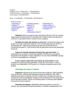 Venituri :
50.000 kg crap x 70.000 lei/kg = 3.500.000.000 lei
10.000 kg sanger x 35.000 lei/kg = 350.000.000 lei
Total venituri :3.850.000.000 lei
Profit : 3.850.000.000 - 2.970.000.000= 880.000.000 lei
Domenii articole
» Apicultura (1)
» Ciuperci (3)
» Culturi de camp (14)
» Diverse (6)
» Flori (5)
» Fonduri Europene -
Finantari (4)
» Legume (4)
» Melci (1)
» Pasari (7)
» Piscicultura - Pesti (4)
» Pomicultura (4)
» Serpi si reptile (1)
» Viermi de matase (1)
» Viticultura (3)
Helesteul trebuie sa asigure hrana naturala de cel putin 10% din necesar.
Crapul poate fi crescut intensiv in densitati mari. Poate fi crescut de asemenea
impreuna cu alte specii precum cosasul, stiuca, sangerul.
Cerintele de mediu ale caprului nu sunt mari: continutul de oxigen solvit
al apei 3-4,5 mg/l; suporta PH bazic de 7,5-8; transparenta apeo de 30-35 cm.
Concentratia de 1 mg/l amoniac este toxica daca se mentine 24 de ore.
Concetratia de peste 0,1 mg/l amoniac este de asemenea toxica daca depaseste
24 de ore.
Caprul se hraneste aproape tot timpul daca apa este calda. La
temperatura de 12 grade C, hrana este digerata in 50-60 de ore, pe cand la
temperatura de 26 grade C hrana e digerata in 4-5 ore. Rasa FRASINET ajunge,
in 6-7 luni, la greutatea de un kilogram.
In tara noastra crapul este cerut intens de consumatori si este
considerat un peste de carne superioara. Crapul de 3 ani contine: 17,62%
proteine usor digestabile; 2,33% grasimi, iar valoarea energetica este de 940
kcal/kg.
Tehnologia de crestere a crapului
Popularea: Necesarul de puiet la hectar este de 660 kg: 1600 exemplare
crap de 300 g/ex. (440 kg); 600 exemplare sanger de 300g/ex (180); 1000
exemplare pui stiuca 0,2 grame (0,2 kg). Puietul poate fi cumpara pe baza de
contract de la ferme specializate. Sangerul consuma planctonul care daca este in
exces dauneaza crapului. Stiuca va fi introdus pentru a consuma pesti salbatici
(concurenti la hrana crapului)
Pierderile tehnologice: Mortalitatea datorate pasarilor (cormorani),
vidrelor, sau ocazionat de transportul puietului, nu trebuie sa depaseasca 12%
 