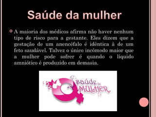    A maioria dos médicos afirma não haver nenhum
    tipo de risco para a gestante. Eles dizem que a
    gestação de um anencéfalo é idêntica à de um
    feto saudável. Talvez o único incômodo maior que
    a mulher pode sofrer é quando o líquido
    amniótico é produzido em demasia.
 