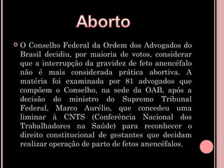    O Conselho Federal da Ordem dos Advogados do
    Brasil decidiu, por maioria de votos, considerar
    que a interrupção da gravidez de feto anencéfalo
    não é mais considerada prática abortiva. A
    matéria foi examinada por 81 advogados que
    compõem o Conselho, na sede da OAB, após a
    decisão do ministro do Supremo Tribunal
    Federal, Marco Aurélio, que concedeu uma
    liminar à CNTS (Conferência Nacional dos
    Trabalhadores na Saúde) para reconhecer o
    direito constitucional de gestantes que decidam
    realizar operação de parto de fetos anencéfalos.
 