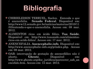    CHIRIELEISON TERRUEL, Suelen. Entenda o que
    é anencefalia. Senado Federal. Disponível em:
    http://www12.senado.gov.br/noticias/materias/2010/11
    /03/entenda-o-que-e-anencefalia. Acesso em: 08 mar.
    2012.
   ALIMENTOS ricos em ácido fólico. Tua Saúde.
    Disponível em: http://www.tuasaude.com/alimentos-
    ricos-em-acido-folico/. Acesso em: 17 mar. 2012.
   ANENCEFALIA. Anencephalie.info. Disponível em:
    http://www.anencephalie-info.org/p/index.php. Acesso
    em: 08 mar. 2012.
   OAB: interrupção de gestação de anencefálico não é
    aborto.        Ghente.           Disponível      em:
    http://www.ghente.org/doc_juridicos/parecerer_oab_an
    encefalo.htm. Acesso em: 15 mar. 2012.
 