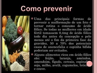  Uma das principais formas de
  prevenir a malformação de um feto é
  tornar rotina o consumo de ácido
  fólico. Se todas as mulheres em idade
  fértil tomassem 0,4mg de ácido fólico
  todo dia antes da concepção e pelo
  menos até o fim da primeira fase da
  gravidez, 50 a 70% dos potenciais
  casos de anencefalia e espinha bífida
  poderiam ser evitados.
 Alguns alimentos ricos em ácido fólico
  são:     feijão,  laranja,  amêndoa,
  amendoim, fígado, cereais, espinafre,
  soja, milho, avelã, cogumelos, brócolis
  e couve.
 