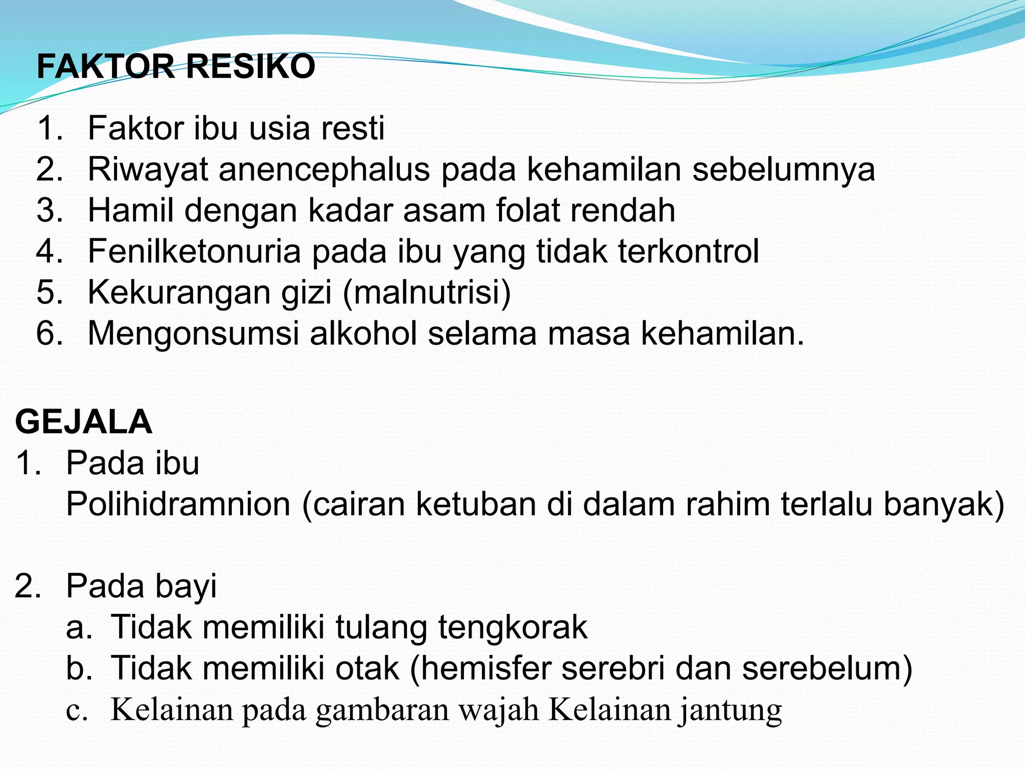 FAKTOR RESIKO 
1. Faktor ibu usia resti 
2. Riwayat anencephalus pada kehamilan sebelumnya 
3. Hamil dengan kadar asam folat rendah 
4. Fenilketonuria pada ibu yang tidak terkontrol 
5. Kekurangan gizi (malnutrisi) 
6. Mengonsumsi alkohol selama masa kehamilan. 
GEJALA 
1. Pada ibu 
Polihidramnion (cairan ketuban di dalam rahim terlalu banyak) 
2. Pada bayi 
a. Tidak memiliki tulang tengkorak 
b. Tidak memiliki otak (hemisfer serebri dan serebelum) 
c. Kelainan pada gambaran wajah Kelainan jantung 
 