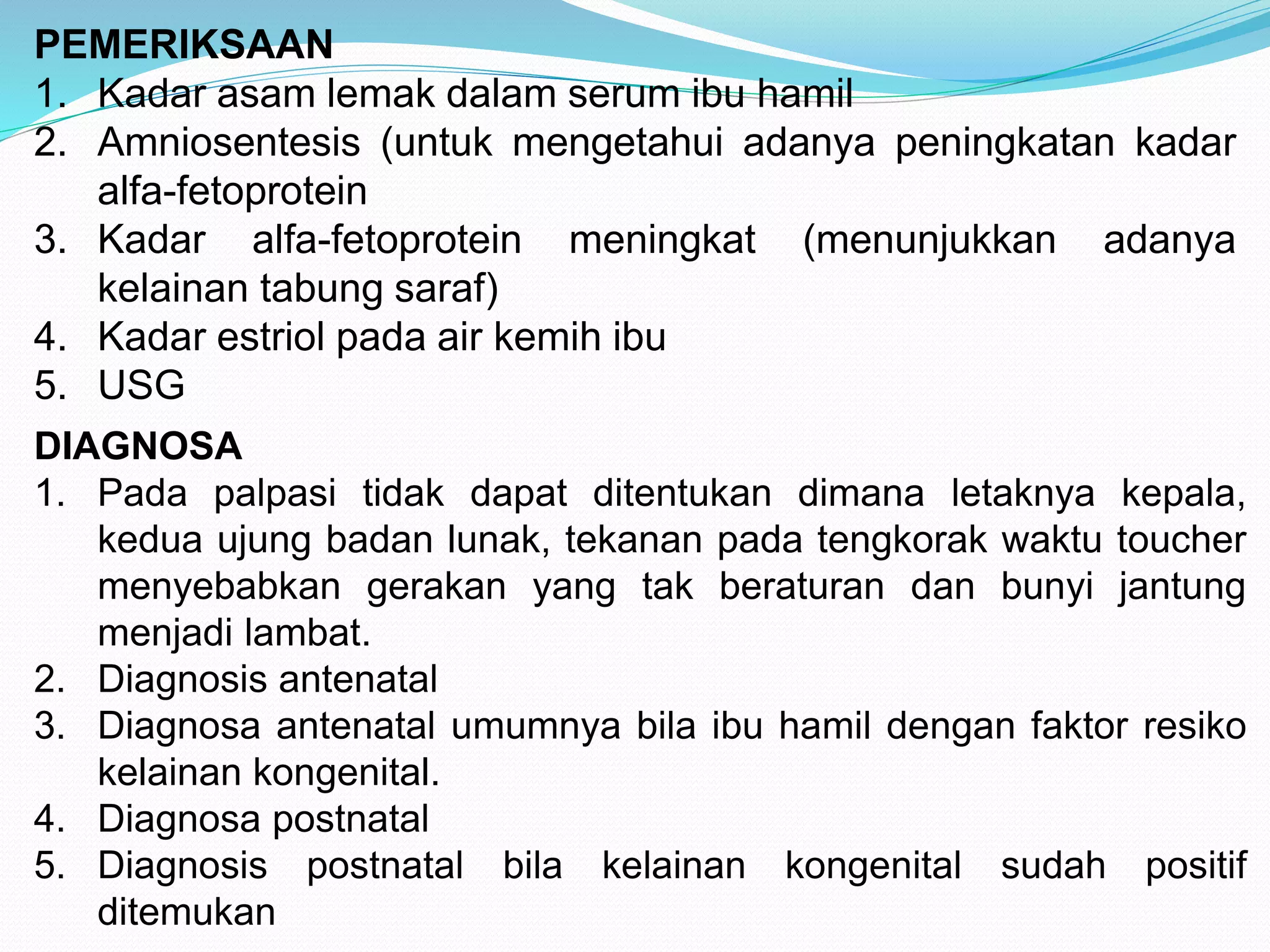 PEMERIKSAAN 
1. Kadar asam lemak dalam serum ibu hamil 
2. Amniosentesis (untuk mengetahui adanya peningkatan kadar 
alfa-fetoprotein 
3. Kadar alfa-fetoprotein meningkat (menunjukkan adanya 
kelainan tabung saraf) 
4. Kadar estriol pada air kemih ibu 
5. USG 
DIAGNOSA 
1. Pada palpasi tidak dapat ditentukan dimana letaknya kepala, 
kedua ujung badan lunak, tekanan pada tengkorak waktu toucher 
menyebabkan gerakan yang tak beraturan dan bunyi jantung 
menjadi lambat. 
2. Diagnosis antenatal 
3. Diagnosa antenatal umumnya bila ibu hamil dengan faktor resiko 
kelainan kongenital. 
4. Diagnosa postnatal 
5. Diagnosis postnatal bila kelainan kongenital sudah positif 
ditemukan 
 