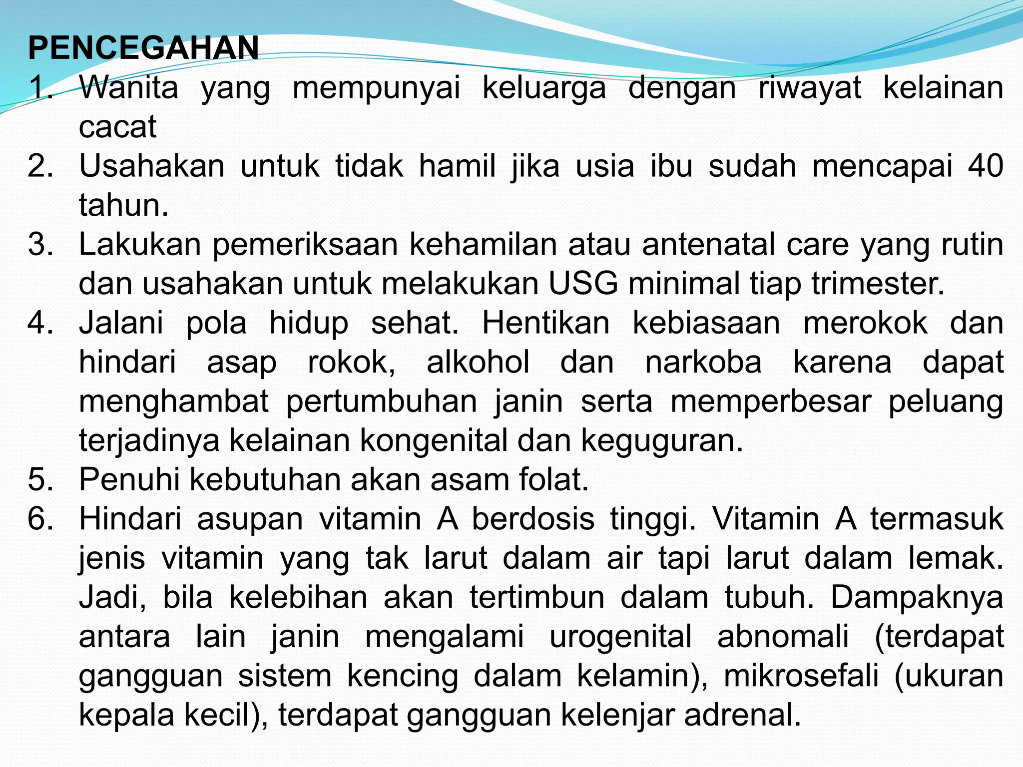 PENCEGAHAN 
1. Wanita yang mempunyai keluarga dengan riwayat kelainan 
cacat 
2. Usahakan untuk tidak hamil jika usia ibu sudah mencapai 40 
tahun. 
3. Lakukan pemeriksaan kehamilan atau antenatal care yang rutin 
dan usahakan untuk melakukan USG minimal tiap trimester. 
4. Jalani pola hidup sehat. Hentikan kebiasaan merokok dan 
hindari asap rokok, alkohol dan narkoba karena dapat 
menghambat pertumbuhan janin serta memperbesar peluang 
terjadinya kelainan kongenital dan keguguran. 
5. Penuhi kebutuhan akan asam folat. 
6. Hindari asupan vitamin A berdosis tinggi. Vitamin A termasuk 
jenis vitamin yang tak larut dalam air tapi larut dalam lemak. 
Jadi, bila kelebihan akan tertimbun dalam tubuh. Dampaknya 
antara lain janin mengalami urogenital abnomali (terdapat 
gangguan sistem kencing dalam kelamin), mikrosefali (ukuran 
kepala kecil), terdapat gangguan kelenjar adrenal. 
 