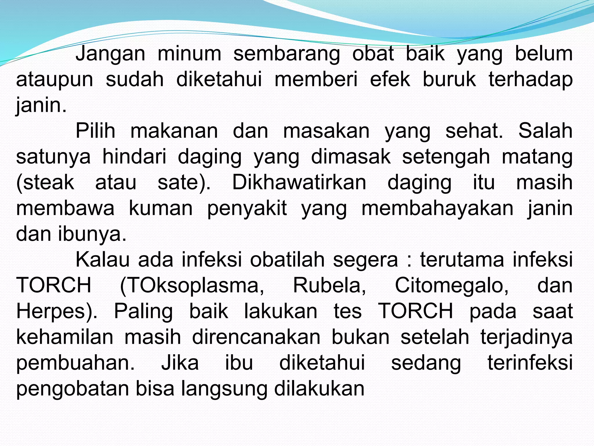 Jangan minum sembarang obat baik yang belum 
ataupun sudah diketahui memberi efek buruk terhadap 
janin. 
Pilih makanan dan masakan yang sehat. Salah 
satunya hindari daging yang dimasak setengah matang 
(steak atau sate). Dikhawatirkan daging itu masih 
membawa kuman penyakit yang membahayakan janin 
dan ibunya. 
Kalau ada infeksi obatilah segera : terutama infeksi 
TORCH (TOksoplasma, Rubela, Citomegalo, dan 
Herpes). Paling baik lakukan tes TORCH pada saat 
kehamilan masih direncanakan bukan setelah terjadinya 
pembuahan. Jika ibu diketahui sedang terinfeksi 
pengobatan bisa langsung dilakukan 
 