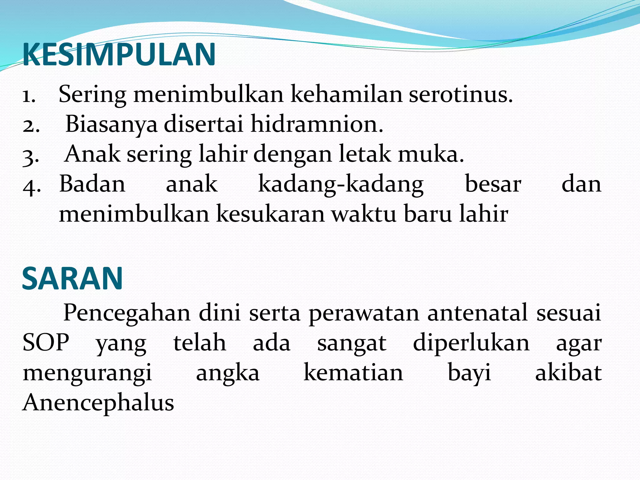 KESIMPULAN 
1. Sering menimbulkan kehamilan serotinus. 
2. Biasanya disertai hidramnion. 
3. Anak sering lahir dengan letak muka. 
4. Badan anak kadang-kadang besar dan 
menimbulkan kesukaran waktu baru lahir 
SARAN 
Pencegahan dini serta perawatan antenatal sesuai 
SOP yang telah ada sangat diperlukan agar 
mengurangi angka kematian bayi akibat 
Anencephalus 
 