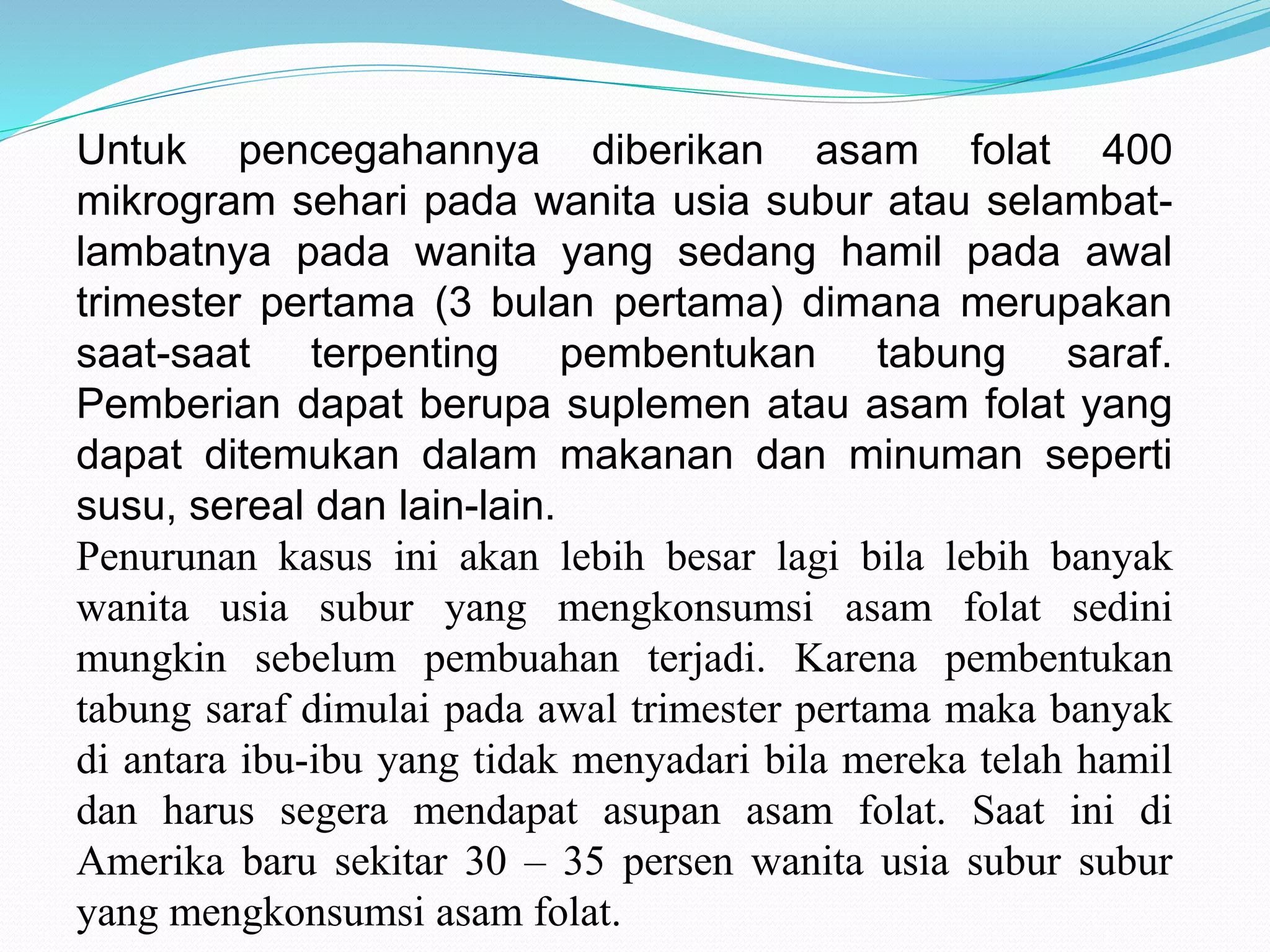 Untuk pencegahannya diberikan asam folat 400 
mikrogram sehari pada wanita usia subur atau selambat-lambatnya 
pada wanita yang sedang hamil pada awal 
trimester pertama (3 bulan pertama) dimana merupakan 
saat-saat terpenting pembentukan tabung saraf. 
Pemberian dapat berupa suplemen atau asam folat yang 
dapat ditemukan dalam makanan dan minuman seperti 
susu, sereal dan lain-lain. 
Penurunan kasus ini akan lebih besar lagi bila lebih banyak 
wanita usia subur yang mengkonsumsi asam folat sedini 
mungkin sebelum pembuahan terjadi. Karena pembentukan 
tabung saraf dimulai pada awal trimester pertama maka banyak 
di antara ibu-ibu yang tidak menyadari bila mereka telah hamil 
dan harus segera mendapat asupan asam folat. Saat ini di 
Amerika baru sekitar 30 – 35 persen wanita usia subur subur 
yang mengkonsumsi asam folat. 
 