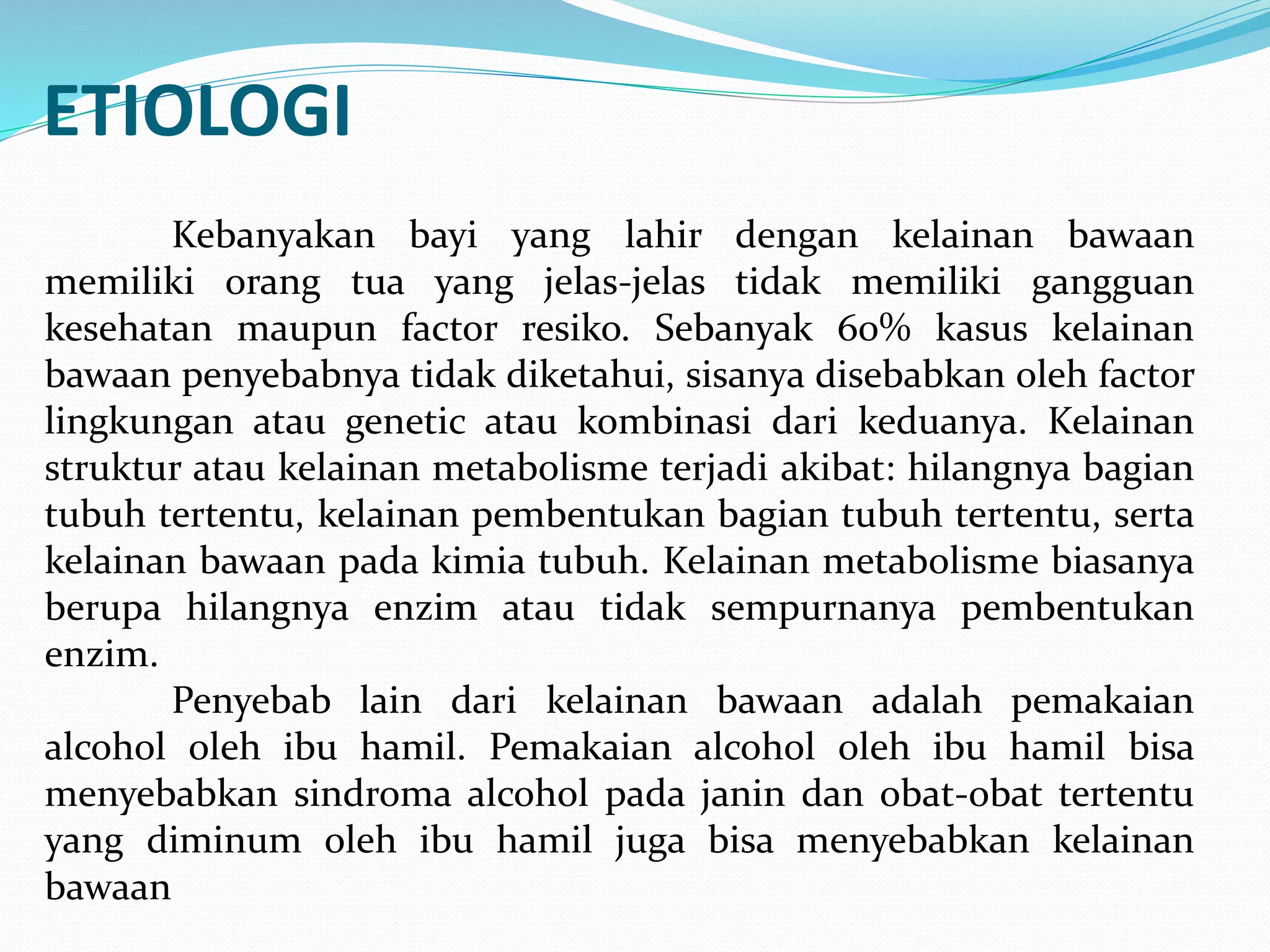 ETIOLOGI 
Kebanyakan bayi yang lahir dengan kelainan bawaan 
memiliki orang tua yang jelas-jelas tidak memiliki gangguan 
kesehatan maupun factor resiko. Sebanyak 60% kasus kelainan 
bawaan penyebabnya tidak diketahui, sisanya disebabkan oleh factor 
lingkungan atau genetic atau kombinasi dari keduanya. Kelainan 
struktur atau kelainan metabolisme terjadi akibat: hilangnya bagian 
tubuh tertentu, kelainan pembentukan bagian tubuh tertentu, serta 
kelainan bawaan pada kimia tubuh. Kelainan metabolisme biasanya 
berupa hilangnya enzim atau tidak sempurnanya pembentukan 
enzim. 
Penyebab lain dari kelainan bawaan adalah pemakaian 
alcohol oleh ibu hamil. Pemakaian alcohol oleh ibu hamil bisa 
menyebabkan sindroma alcohol pada janin dan obat-obat tertentu 
yang diminum oleh ibu hamil juga bisa menyebabkan kelainan 
bawaan 
 