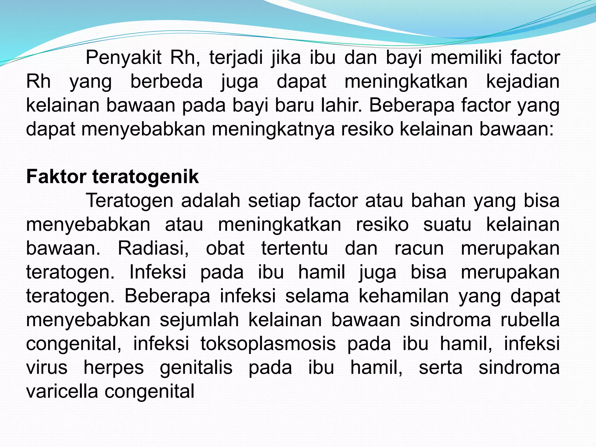 Penyakit Rh, terjadi jika ibu dan bayi memiliki factor 
Rh yang berbeda juga dapat meningkatkan kejadian 
kelainan bawaan pada bayi baru lahir. Beberapa factor yang 
dapat menyebabkan meningkatnya resiko kelainan bawaan: 
Faktor teratogenik 
Teratogen adalah setiap factor atau bahan yang bisa 
menyebabkan atau meningkatkan resiko suatu kelainan 
bawaan. Radiasi, obat tertentu dan racun merupakan 
teratogen. Infeksi pada ibu hamil juga bisa merupakan 
teratogen. Beberapa infeksi selama kehamilan yang dapat 
menyebabkan sejumlah kelainan bawaan sindroma rubella 
congenital, infeksi toksoplasmosis pada ibu hamil, infeksi 
virus herpes genitalis pada ibu hamil, serta sindroma 
varicella congenital 
 