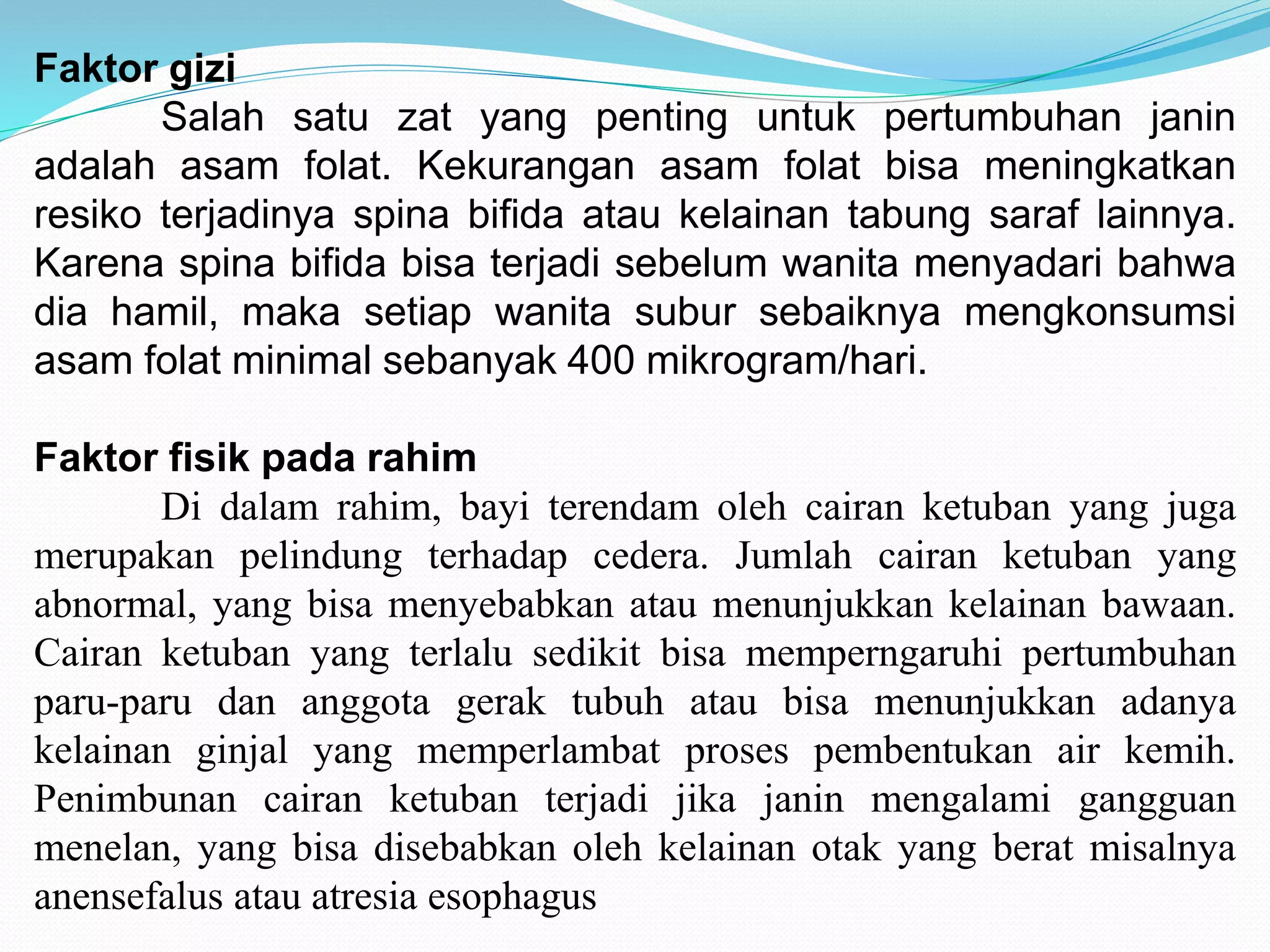 Faktor gizi 
Salah satu zat yang penting untuk pertumbuhan janin 
adalah asam folat. Kekurangan asam folat bisa meningkatkan 
resiko terjadinya spina bifida atau kelainan tabung saraf lainnya. 
Karena spina bifida bisa terjadi sebelum wanita menyadari bahwa 
dia hamil, maka setiap wanita subur sebaiknya mengkonsumsi 
asam folat minimal sebanyak 400 mikrogram/hari. 
Faktor fisik pada rahim 
Di dalam rahim, bayi terendam oleh cairan ketuban yang juga 
merupakan pelindung terhadap cedera. Jumlah cairan ketuban yang 
abnormal, yang bisa menyebabkan atau menunjukkan kelainan bawaan. 
Cairan ketuban yang terlalu sedikit bisa memperngaruhi pertumbuhan 
paru-paru dan anggota gerak tubuh atau bisa menunjukkan adanya 
kelainan ginjal yang memperlambat proses pembentukan air kemih. 
Penimbunan cairan ketuban terjadi jika janin mengalami gangguan 
menelan, yang bisa disebabkan oleh kelainan otak yang berat misalnya 
anensefalus atau atresia esophagus 
 