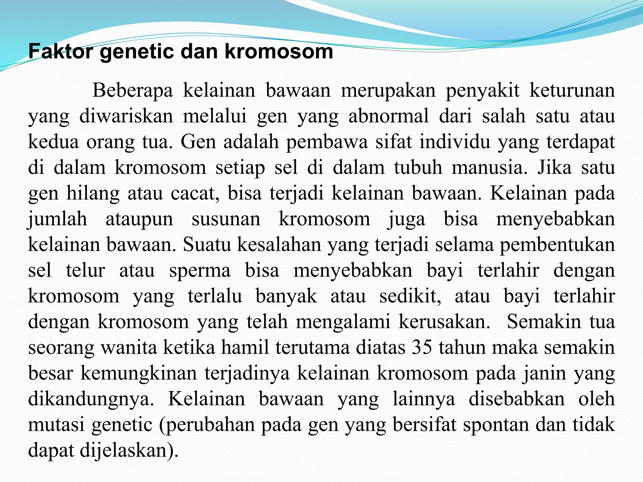 Faktor genetic dan kromosom 
Beberapa kelainan bawaan merupakan penyakit keturunan 
yang diwariskan melalui gen yang abnormal dari salah satu atau 
kedua orang tua. Gen adalah pembawa sifat individu yang terdapat 
di dalam kromosom setiap sel di dalam tubuh manusia. Jika satu 
gen hilang atau cacat, bisa terjadi kelainan bawaan. Kelainan pada 
jumlah ataupun susunan kromosom juga bisa menyebabkan 
kelainan bawaan. Suatu kesalahan yang terjadi selama pembentukan 
sel telur atau sperma bisa menyebabkan bayi terlahir dengan 
kromosom yang terlalu banyak atau sedikit, atau bayi terlahir 
dengan kromosom yang telah mengalami kerusakan. Semakin tua 
seorang wanita ketika hamil terutama diatas 35 tahun maka semakin 
besar kemungkinan terjadinya kelainan kromosom pada janin yang 
dikandungnya. Kelainan bawaan yang lainnya disebabkan oleh 
mutasi genetic (perubahan pada gen yang bersifat spontan dan tidak 
dapat dijelaskan). 
 