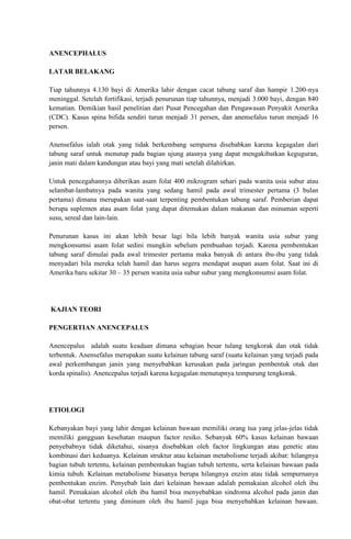 ANENCEPHALUS 
LATAR BELAKANG 
Tiap tahunnya 4.130 bayi di Amerika lahir dengan cacat tabung saraf dan hampir 1.200-nya 
meninggal. Setelah fortifikasi, terjadi penurunan tiap tahunnya, menjadi 3.000 bayi, dengan 840 
kematian. Demikian hasil penelitian dari Pusat Pencegahan dan Pengawasan Penyakit Amerika 
(CDC). Kasus spina bifida sendiri turun menjadi 31 persen, dan anensefalus turun menjadi 16 
persen. 
Anensefalus ialah otak yang tidak berkembang sempurna disebabkan karena kegagalan dari 
tabung saraf untuk menutup pada bagian ujung atasnya yang dapat mengakibatkan keguguran, 
janin mati dalam kandungan atau bayi yang mati setelah dilahirkan. 
Untuk pencegahannya diberikan asam folat 400 mikrogram sehari pada wanita usia subur atau 
selambat-lambatnya pada wanita yang sedang hamil pada awal trimester pertama (3 bulan 
pertama) dimana merupakan saat-saat terpenting pembentukan tabung saraf. Pemberian dapat 
berupa suplemen atau asam folat yang dapat ditemukan dalam makanan dan minuman seperti 
susu, sereal dan lain-lain. 
Penurunan kasus ini akan lebih besar lagi bila lebih banyak wanita usia subur yang 
mengkonsumsi asam folat sedini mungkin sebelum pembuahan terjadi. Karena pembentukan 
tabung saraf dimulai pada awal trimester pertama maka banyak di antara ibu-ibu yang tidak 
menyadari bila mereka telah hamil dan harus segera mendapat asupan asam folat. Saat ini di 
Amerika baru sekitar 30 – 35 persen wanita usia subur subur yang mengkonsumsi asam folat. 
KAJIAN TEORI 
PENGERTIAN ANENCEPALUS 
Anencepalus adalah suatu keadaan dimana sebagian besar tulang tengkorak dan otak tidak 
terbentuk. Anensefalus merupakan suatu kelainan tabung saraf (suatu kelainan yang terjadi pada 
awal perkembangan janin yang menyebabkan kerusakan pada jaringan pembentuk otak dan 
korda spinalis). Anencepalus terjadi karena kegagalan menutupnya tempurung tengkorak. 
ETIOLOGI 
Kebanyakan bayi yang lahir dengan kelainan bawaan memiliki orang tua yang jelas-jelas tidak 
memiliki gangguan kesehatan maupun factor resiko. Sebanyak 60% kasus kelainan bawaan 
penyebabnya tidak diketahui, sisanya disebabkan oleh factor lingkungan atau genetic atau 
kombinasi dari keduanya. Kelainan struktur atau kelainan metabolisme terjadi akibat: hilangnya 
bagian tubuh tertentu, kelainan pembentukan bagian tubuh tertentu, serta kelainan bawaan pada 
kimia tubuh. Kelainan metabolisme biasanya berupa hilangnya enzim atau tidak sempurnanya 
pembentukan enzim. Penyebab lain dari kelainan bawaan adalah pemakaian alcohol oleh ibu 
hamil. Pemakaian alcohol oleh ibu hamil bisa menyebabkan sindroma alcohol pada janin dan 
obat-obat tertentu yang diminum oleh ibu hamil juga bisa menyebabkan kelainan bawaan. 
 