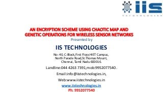 AN ENCRYPTION SCHEME USING CHAOTIC MAP AND
GENETIC OPERATIONS FOR WIRELESS SENSOR NETWORKS
Presented by
IIS TECHNOLOGIES
No: 40, C-Block,First Floor,HIET Campus,
North Parade Road,St.Thomas Mount,
Chennai, Tamil Nadu 600016.
Landline:044 4263 7391,mob:9952077540.
Email:info@iistechnologies.in,
Web:www.iistechnologies.in
www.iistechnologies.in
Ph: 9952077540
 