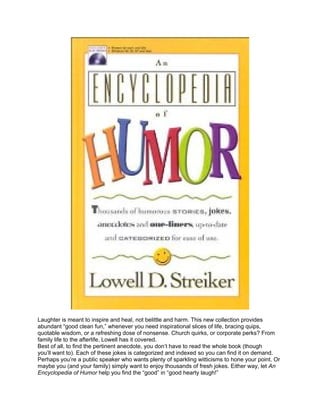 Laughter is meant to inspire and heal, not belittle and harm. This new collection provides
abundant “good clean fun,” whenever you need inspirational slices of life, bracing quips,
quotable wisdom, or a refreshing dose of nonsense. Church quirks, or corporate perks? From
family life to the afterlife, Lowell has it covered.
Best of all, to find the pertinent anecdote, you don’t have to read the whole book (though
you’ll want to). Each of these jokes is categorized and indexed so you can find it on demand.
Perhaps you’re a public speaker who wants plenty of sparkling witticisms to hone your point. Or
maybe you (and your family) simply want to enjoy thousands of fresh jokes. Either way, let An
Encyclopedia of Humor help you find the “good” in “good hearty laugh!”
 