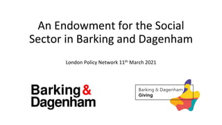 An Endowment for the Social
Sector in Barking and Dagenham
London Policy Network 11th March 2021
 