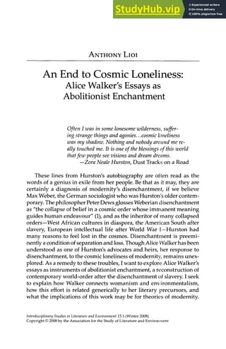ANTHONY LIOI
An End to Cosmic Loneliness:
Alice Walker's Essays as
Abolitionist Enchantment
Often I was in some lonesome wilderness, suffer-
ing strange things and agonies...cosmic loneliness
was my shadow. Nothing and nobody around me re-
ally touched me. It is one of the blessings of this world
thatfew people see visions and dream dreams.
—Zora Neale Hurston, Dust Tracks on a Road
These lines from Hurston's autobiography are often read as the
words of a genius in exile from her people. Be that as it may, they are
certainly a diagnosis of modernity's disenchantment, if we believe
Max Weber, the German sociologist who was Hurston's older contem-
porary. The philosopher Peter Dews glosses Weberian disenchantment
as "the collapse of belief in a cosmic order whose immanent meaning
guides human endeavour" (1), and as the inheritor of many collapsed
orders—West African cultures in diaspora, the American South after
slavery, European intellectual life after World War I—Hurston had
many reasons to feel lost in the cosmos. Disenchantment is preemi-
nently a condition of separation and loss. Though Alice Walker has been
understood as one of Hurston's advocates and heirs, her response to
disenchantment, to the cosmic loneliness of modernity, remains unex-
plored. As a remedy to these troubles, I want to explore Alice Walker's
essays as instruments of abolitionist enchantment, a reconstruction of
contemporary world-order after the disenchantment of slavery. I seek
to explain how Walker connects womanism and environmentalism,
how this effort is related generically to her literary precursors, and
what the implications of this work may be for theories of modernity.
Interdisciplinary Studies in Literature and Environment 15.1 (Winter 2008)
Copyright © 2008 by the Association for the Study of Literature and Environment
 