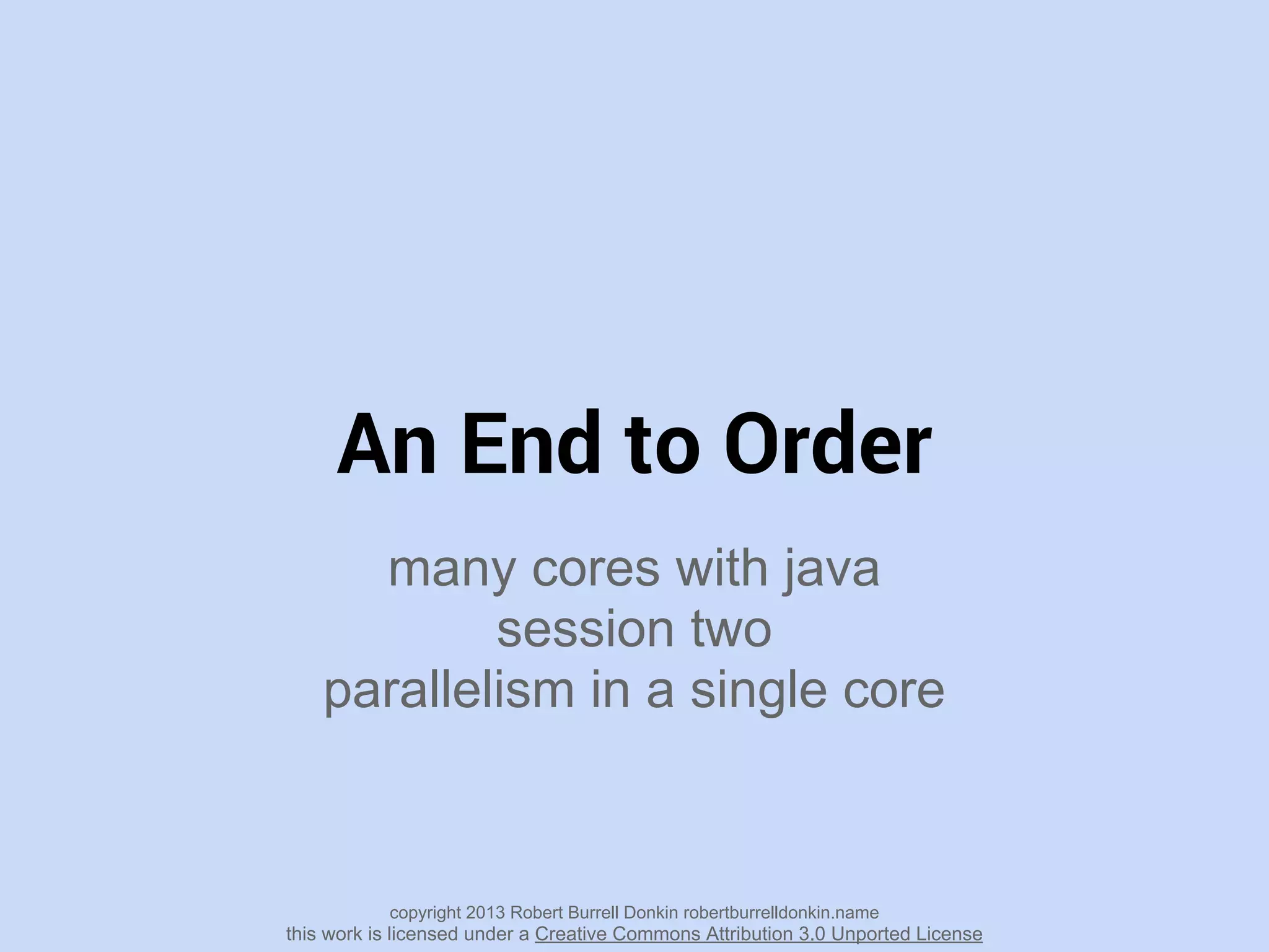 An End to Order
many cores with java
session two
parallelism in a single core
copyright 2013 Robert Burrell Donkin robertburrelldonkin.name
this work is licensed under a Creative Commons Attribution 3.0 Unported License
 