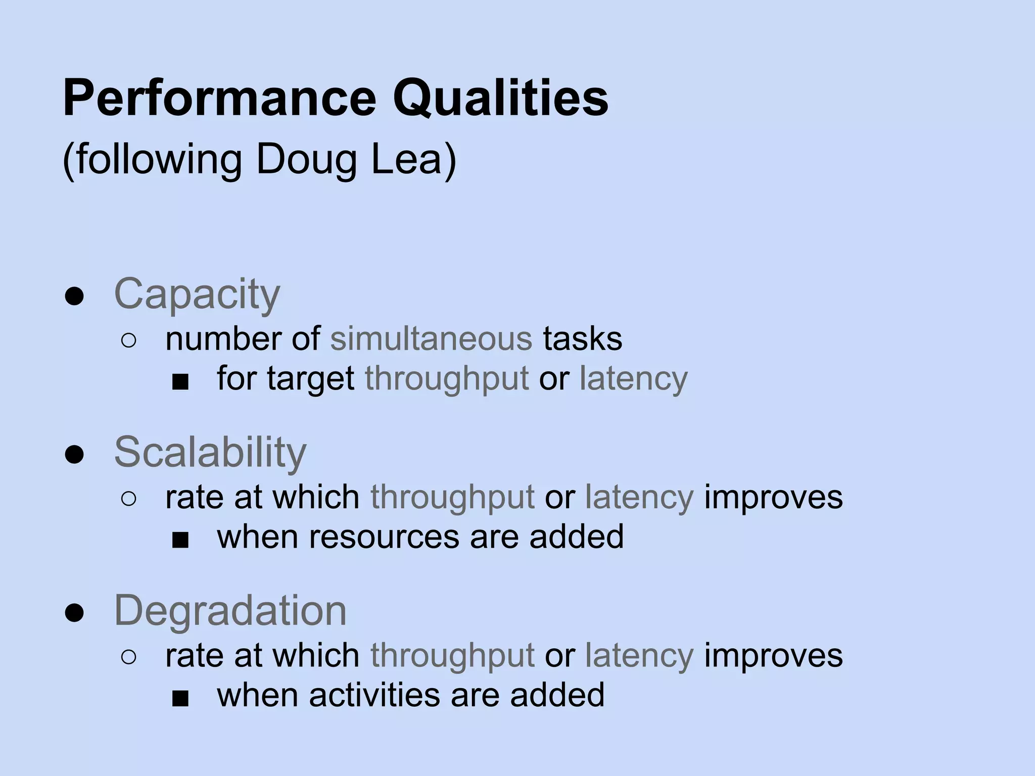 Performance Qualities
(following Doug Lea)
● Capacity
○ number of simultaneous tasks
■ for target throughput or latency
● Scalability
○ rate at which throughput or latency improves
■ when resources are added
● Degradation
○ rate at which throughput or latency improves
■ when activities are added
 