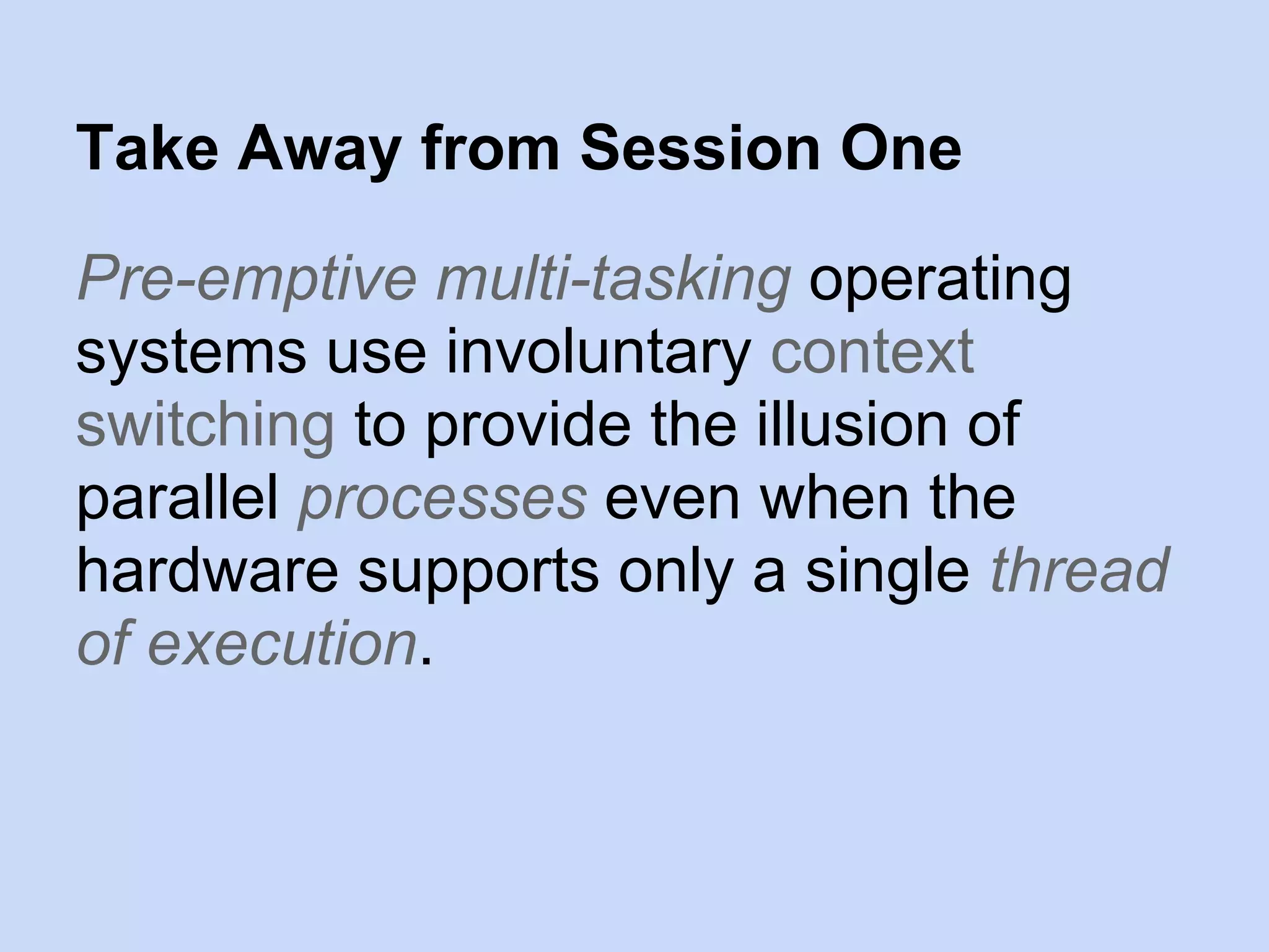 Pre-emptive multi-tasking operating
systems use involuntary context
switching to provide the illusion of
parallel processes even when the
hardware supports only a single thread
of execution.
Take Away from Session One
 
