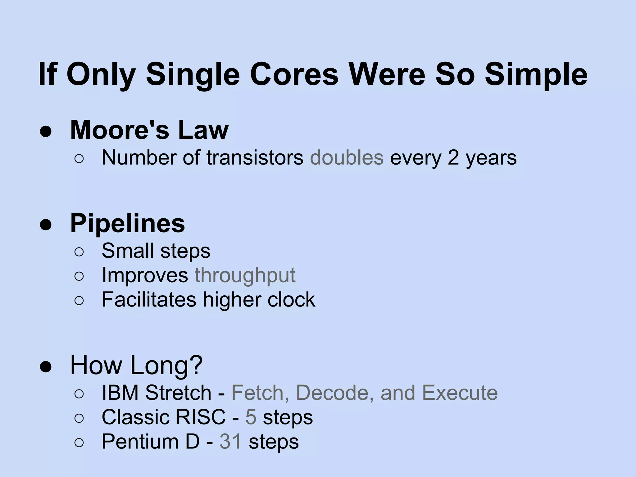 If Only Single Cores Were So Simple
● Moore's Law
○ Number of transistors doubles every 2 years
● Pipelines
○ Small steps
○ Improves throughput
○ Facilitates higher clock
● How Long?
○ IBM Stretch - Fetch, Decode, and Execute
○ Classic RISC - 5 steps
○ Pentium D - 31 steps
 