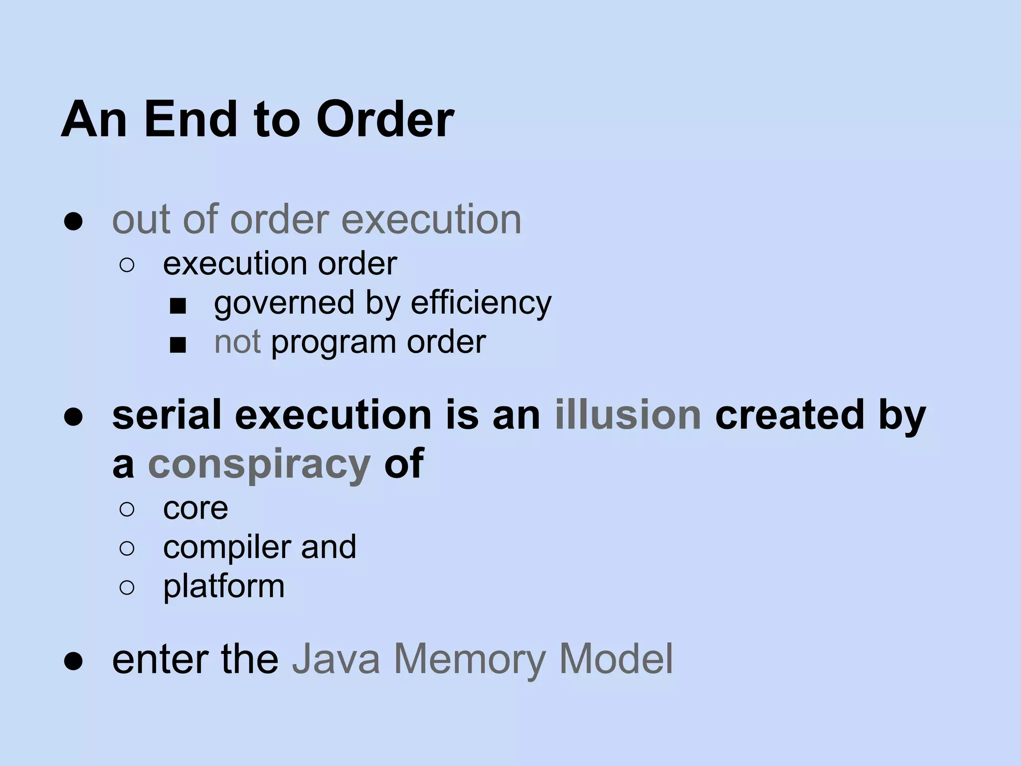 An End to Order
● out of order execution
○ execution order
■ governed by efficiency
■ not program order
● serial execution is an illusion created by
a conspiracy of
○ core
○ compiler and
○ platform
● enter the Java Memory Model
 