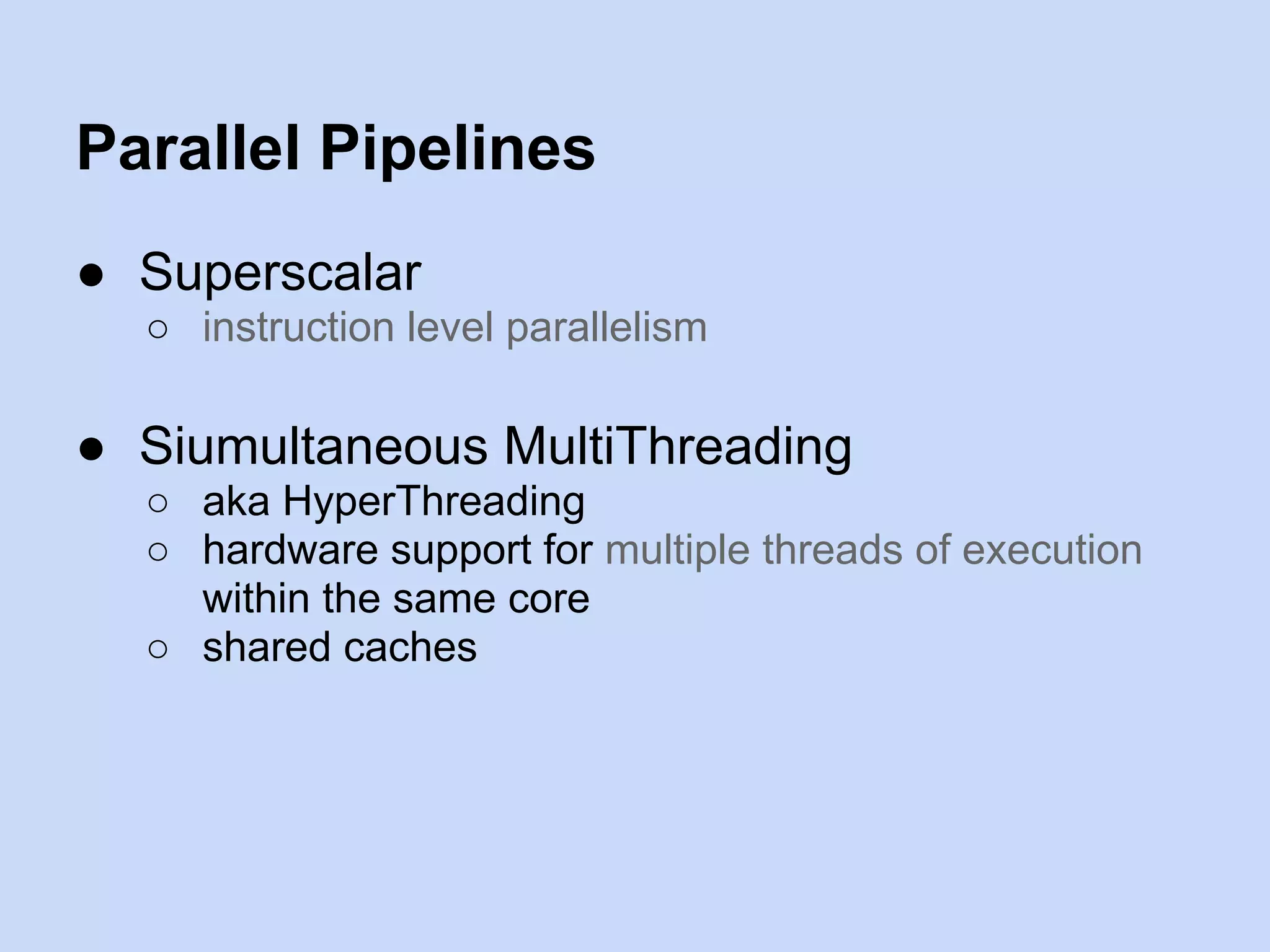 Parallel Pipelines
● Superscalar
○ instruction level parallelism
● Siumultaneous MultiThreading
○ aka HyperThreading
○ hardware support for multiple threads of execution
within the same core
○ shared caches
 