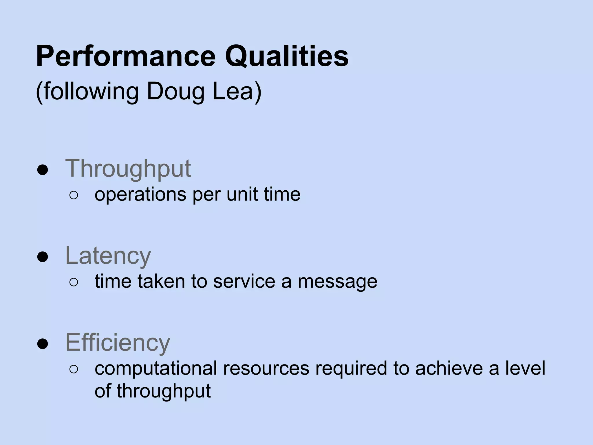 Performance Qualities
(following Doug Lea)
● Throughput
○ operations per unit time
● Latency
○ time taken to service a message
● Efficiency
○ computational resources required to achieve a level
of throughput
 