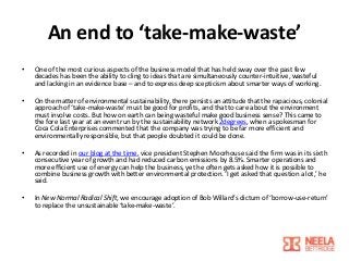 An end to ‘take-make-waste’
•

One of the most curious aspects of the business model that has held sway over the past few
decades has been the ability to cling to ideas that are simultaneously counter-intuitive, wasteful
and lacking in an evidence base – and to express deep scepticism about smarter ways of working.

•

On the matter of environmental sustainability, there persists an attitude that the rapacious, colonial
approach of ‘take-make-waste’ must be good for profits, and that to care about the environment
must involve costs. But how on earth can being wasteful make good business sense? This came to
the fore last year at an event run by the sustainability network 2degrees, when a spokesman for
Coca Cola Enterprises commented that the company was trying to be far more efficient and
environmentally responsible, but that people doubted it could be done.

•

As recorded in our blog at the time, vice president Stephen Moorhouse said the firm was in its sixth
consecutive year of growth and had reduced carbon emissions by 8.5%. Smarter operations and
more efficient use of energy can help the business, yet he often gets asked how it is possible to
combine business growth with better environmental protection. ‘I get asked that question a lot,’ he
said.

•

In New Normal Radical Shift, we encourage adoption of Bob Willard’s dictum of ‘borrow-use-return’
to replace the unsustainable ‘take-make-waste’.

 