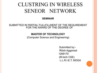 CLUSTRING IN WIRELESS
SENEOR NETWORK
SEMINAR
SUBMITTED IN PARTIAL FULLFILLMENT OF THE REQUIREMENT
FOR THE AWARD OF THE DEGREE OF
MASTER OF TECHNOLOGY
(Computer Science and Engineering)
Submitted by:-
Ritish Aggarwal
1269170
(M.tech CSE)
L.L.R.I.E.T. MOGA
 