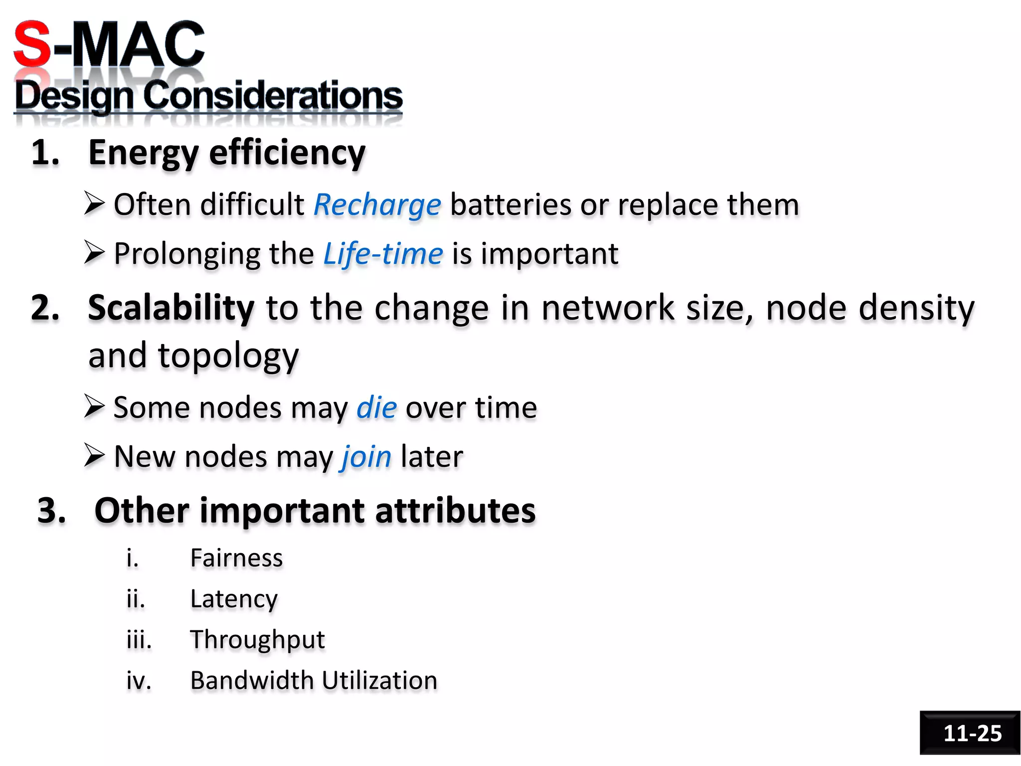 1. Energy efficiency
Often difficult Recharge batteries or replace them
Prolonging the Life-time is important
2. Scalability to the change in network size, node density
and topology
Some nodes may die over time
New nodes may join later
3. Other important attributes
i. Fairness
ii. Latency
iii. Throughput
iv. Bandwidth Utilization
11-25
 
