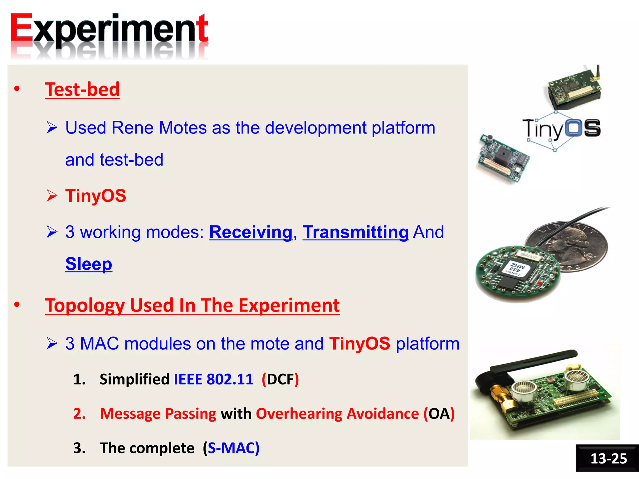• Test-bed
 Used Rene Motes as the development platform
and test-bed
 TinyOS
 3 working modes: Receiving, Transmitting And
Sleep
• Topology Used In The Experiment
 3 MAC modules on the mote and TinyOS platform
1. Simplified IEEE 802.11 (DCF)
2. Message Passing with Overhearing Avoidance (OA)
3. The complete (S-MAC)
13-25
 