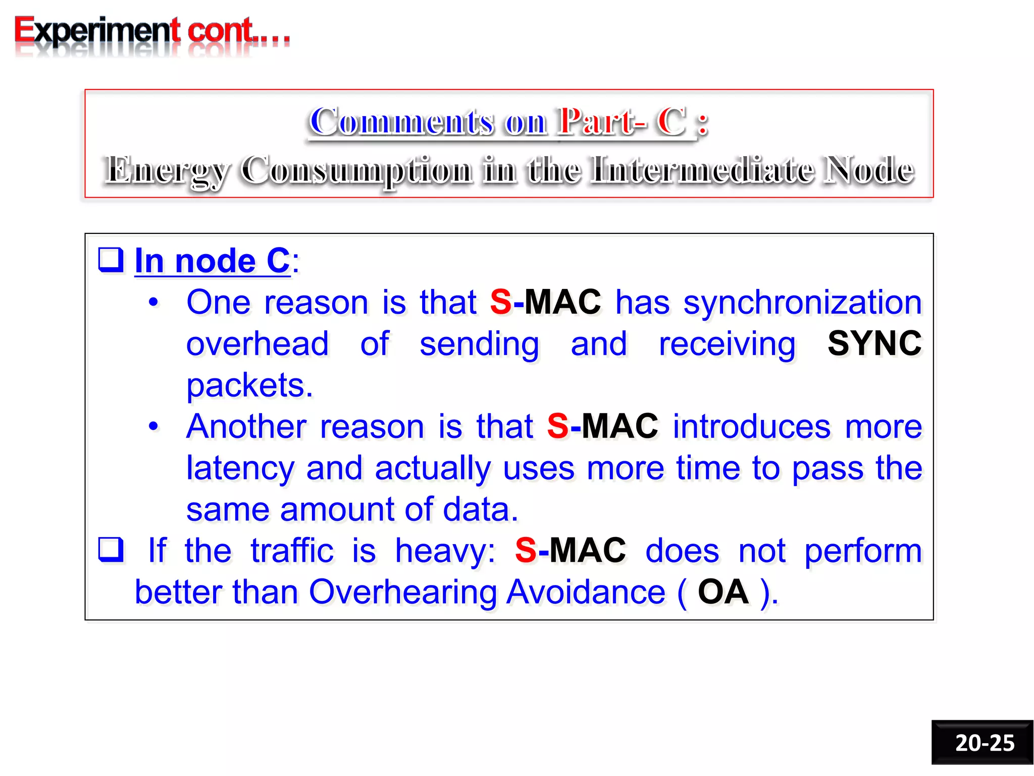  In node C:
• One reason is that S-MAC has synchronization
overhead of sending and receiving SYNC
packets.
• Another reason is that S-MAC introduces more
latency and actually uses more time to pass the
same amount of data.
 If the traffic is heavy: S-MAC does not perform
better than Overhearing Avoidance ( OA ).
20-25
 