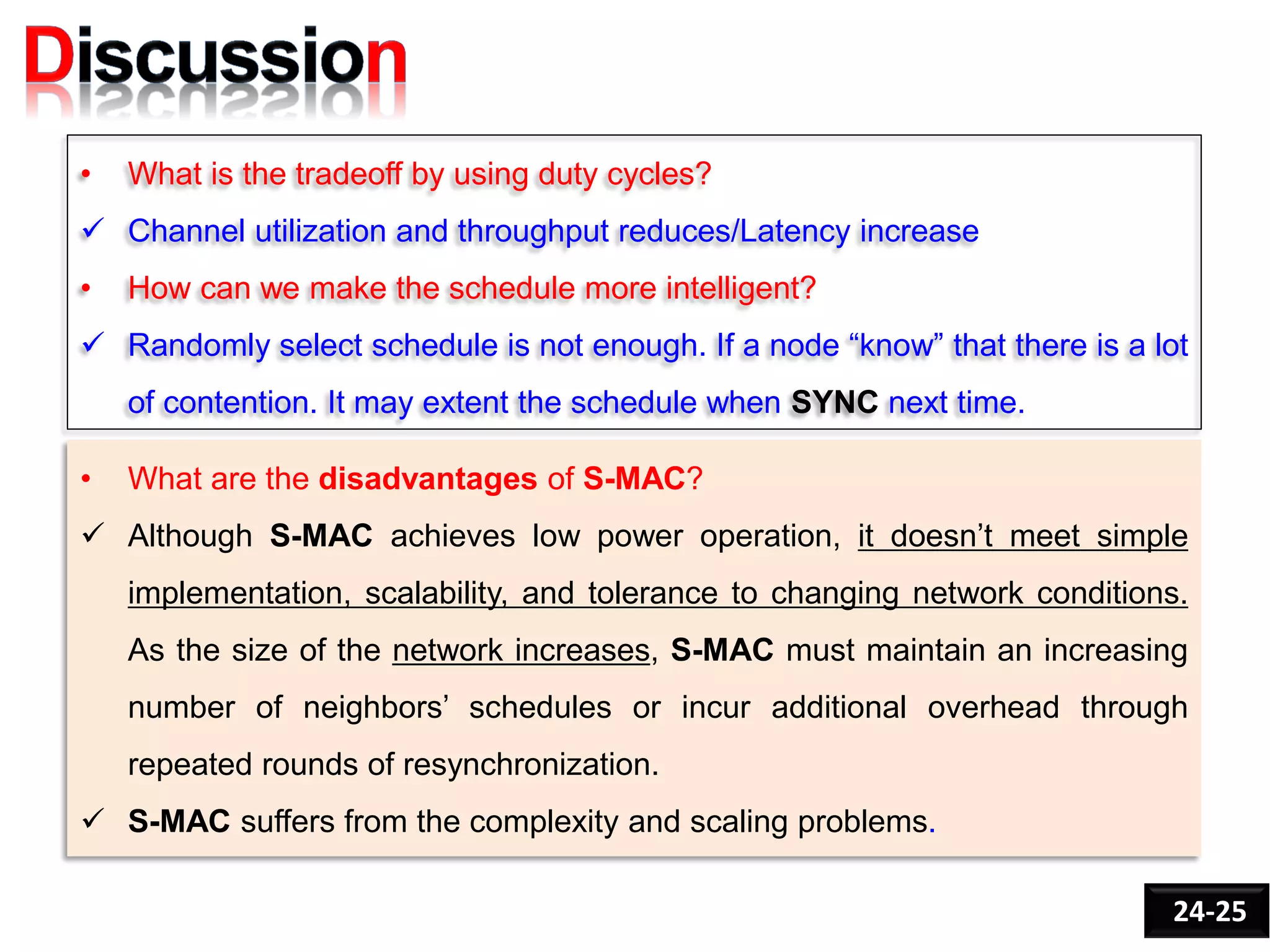 • What is the tradeoff by using duty cycles?
 Channel utilization and throughput reduces/Latency increase
• How can we make the schedule more intelligent?
 Randomly select schedule is not enough. If a node “know” that there is a lot
of contention. It may extent the schedule when SYNC next time.
24-25
• What are the disadvantages of S-MAC?
 Although S-MAC achieves low power operation, it doesn’t meet simple
implementation, scalability, and tolerance to changing network conditions.
As the size of the network increases, S-MAC must maintain an increasing
number of neighbors’ schedules or incur additional overhead through
repeated rounds of resynchronization.
 S-MAC suffers from the complexity and scaling problems.
 