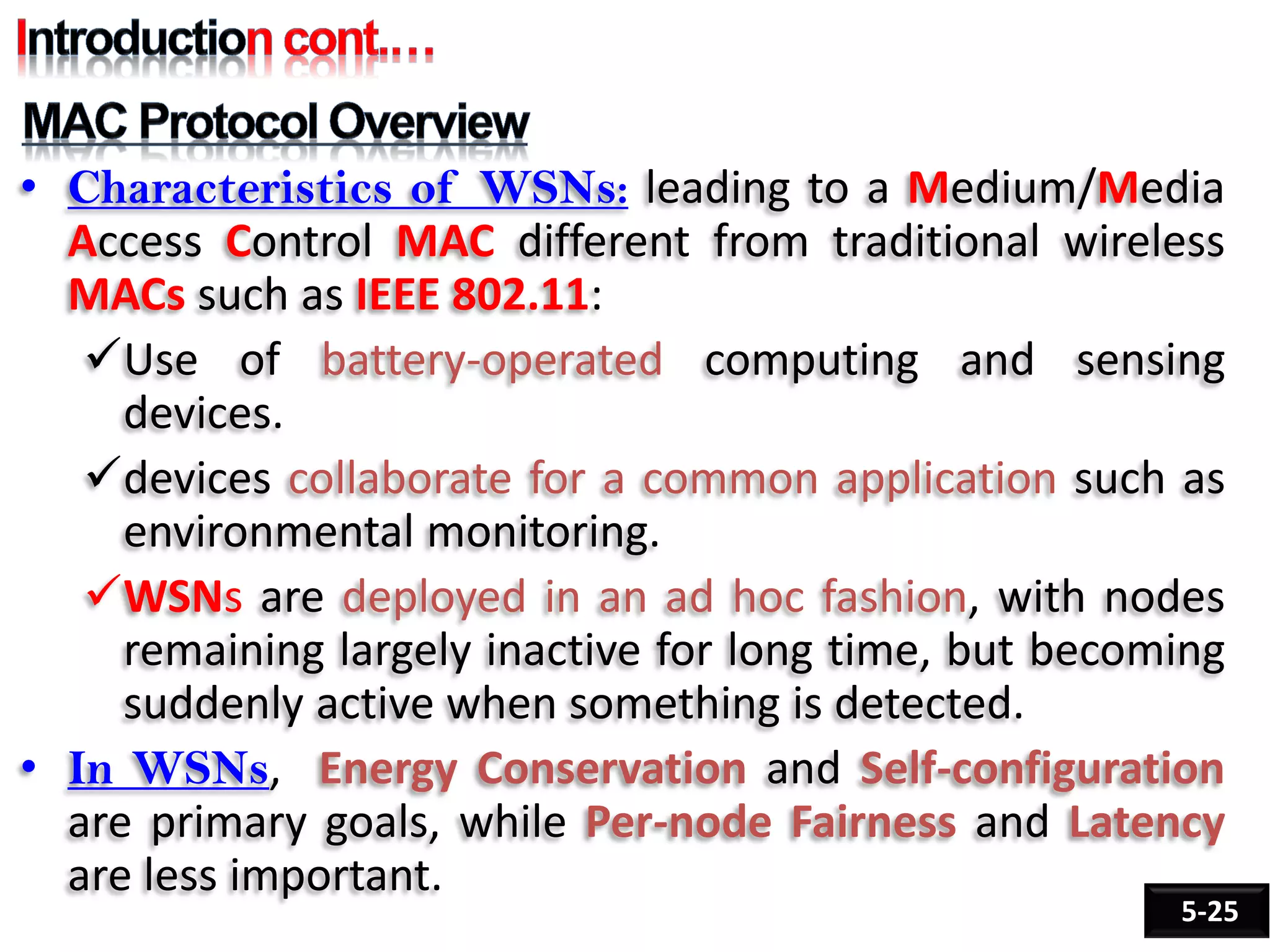 • Characteristics of WSNs: leading to a Medium/Media
Access Control MAC different from traditional wireless
MACs such as IEEE 802.11:
Use of battery-operated computing and sensing
devices.
devices collaborate for a common application such as
environmental monitoring.
WSNs are deployed in an ad hoc fashion, with nodes
remaining largely inactive for long time, but becoming
suddenly active when something is detected.
• In WSNs, Energy Conservation and Self-configuration
are primary goals, while Per-node Fairness and Latency
are less important.
5-25
 