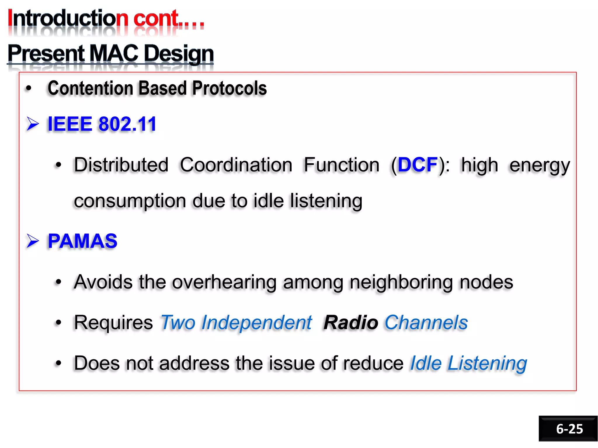 • Contention Based Protocols
 IEEE 802.11
• Distributed Coordination Function (DCF): high energy
consumption due to idle listening
 PAMAS
• Avoids the overhearing among neighboring nodes
• Requires Two Independent Radio Channels
• Does not address the issue of reduce Idle Listening
6-25
 